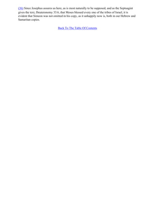 (36) Since Josephus assures us here, as is most naturally to be supposed, and as the Septuagint
gives the text, Deuteronomy 33:6, that Moses blessed every one of the tribes of Israel, it is
evident that Simeon was not omitted in his copy, as it unhappily now is, both in our Hebrew and
Samaritan copies.

                                Back To The Table Of Contents
 