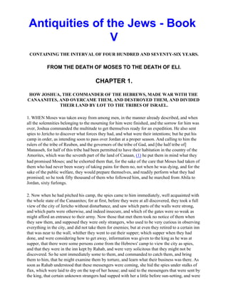 Antiquities of the Jews - Book
                 V
 CONTAINING THE INTERVAL OF FOUR HUNDRED AND SEVENTY-SIX YEARS.

           FROM THE DEATH OF MOSES TO THE DEATH OF ELI.

                                        CHAPTER 1.

 HOW JOSHUA, THE COMMANDER OF THE HEBREWS, MADE WAR WITH THE
CANAANITES, AND OVERCAME THEM, AND DESTROYED THEM, AND DIVIDED
            THEIR LAND BY LOT TO THE TRIBES OF ISRAEL.

1. WHEN Moses was taken away from among men, in the manner already described, and when
all the solemnities belonging to the mourning for him were finished, and the sorrow for him was
over, Joshua commanded the multitude to get themselves ready for an expedition. He also sent
spies to Jericho to discover what forces they had, and what were their intentions; but he put his
camp in order, as intending soon to pass over Jordan at a proper season. And calling to him the
rulers of the tribe of Reuben, and the governors of the tribe of Gad, and [the half tribe of]
Manasseh, for half of this tribe had been permitted to have their habitation in the country of the
Amorites, which was the seventh part of the land of Canaan, (1) he put them in mind what they
had promised Moses; and he exhorted them that, for the sake of the care that Moses had taken of
them who had never been weary of taking pains for them no, not when he was dying, and for the
sake of the public welfare, they would prepare themselves, and readily perform what they had
promised; so he took fifty thousand of them who followed him, and he marched from Abila to
Jordan, sixty furlongs.

2. Now when he had pitched his camp, the spies came to him immediately, well acquainted with
the whole state of the Canaanites; for at first, before they were at all discovered, they took a full
view of the city of Jericho without disturbance, and saw which parts of the walls were strong,
and which parts were otherwise, and indeed insecure, and which of the gates were so weak as
might afford an entrance to their army. Now those that met them took no notice of them when
they saw them, and supposed they were only strangers, who used to be very curious in observing
everything in the city, and did not take them for enemies; but at even they retired to a certain inn
that was near to the wall, whither they went to eat their supper; which supper when they had
done, and were considering how to get away, information was given to the king as he was at
supper, that there were some persons come from the Hebrews' camp to view the city as spies,
and that they were in the inn kept by Rahab, and were very solicitous that they might not be
discovered. So he sent immediately some to them, and commanded to catch them, and bring
them to him, that he might examine them by torture, and learn what their business was there. As
soon as Rahab understood that these messengers were coming, she hid the spies under stalks of
flax, which were laid to dry on the top of her house; and said to the messengers that were sent by
the king, that certain unknown strangers had supped with her a little before sun-setting, and were
 