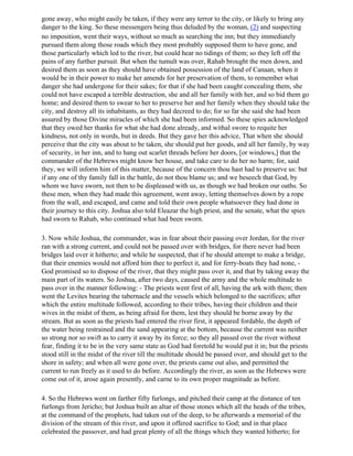 gone away, who might easily be taken, if they were any terror to the city, or likely to bring any
danger to the king. So these messengers being thus deluded by the woman, (2) and suspecting
no imposition, went their ways, without so much as searching the inn; but they immediately
pursued them along those roads which they most probably supposed them to have gone, and
those particularly which led to the river, but could hear no tidings of them; so they left off the
pains of any further pursuit. But when the tumult was over, Rahab brought the men down, and
desired them as soon as they should have obtained possession of the land of Canaan, when it
would be in their power to make her amends for her preservation of them, to remember what
danger she had undergone for their sakes; for that if she had been caught concealing them, she
could not have escaped a terrible destruction, she and all her family with her, and so bid them go
home; and desired them to swear to her to preserve her and her family when they should take the
city, and destroy all its inhabitants, as they had decreed to do; for so far she said she had been
assured by those Divine miracles of which she had been informed. So these spies acknowledged
that they owed her thanks for what she had done already, and withal swore to requite her
kindness, not only in words, but in deeds. But they gave her this advice, That when she should
perceive that the city was about to be taken, she should put her goods, and all her family, by way
of security, in her inn, and to hang out scarlet threads before her doors, [or windows,] that the
commander of the Hebrews might know her house, and take care to do her no harm; for, said
they, we will inform him of this matter, because of the concern thou hast had to preserve us: but
if any one of thy family fall in the battle, do not thou blame us; and we beseech that God, by
whom we have sworn, not then to be displeased with us, as though we had broken our oaths. So
these men, when they had made this agreement, went away, letting themselves down by a rope
from the wall, and escaped, and came and told their own people whatsoever they had done in
their journey to this city. Joshua also told Eleazar the high priest, and the senate, what the spies
had sworn to Rahab, who continued what had been sworn.

3. Now while Joshua, the commander, was in fear about their passing over Jordan, for the river
ran with a strong current, and could not be passed over with bridges, for there never had been
bridges laid over it hitherto; and while he suspected, that if he should attempt to make a bridge,
that their enemies would not afford him thee to perfect it, and for ferry-boats they had none, -
God promised so to dispose of the river, that they might pass over it, and that by taking away the
main part of its waters. So Joshua, after two days, caused the army and the whole multitude to
pass over in the manner following: - The priests went first of all, having the ark with them; then
went the Levites bearing the tabernacle and the vessels which belonged to the sacrifices; after
which the entire multitude followed, according to their tribes, having their children and their
wives in the midst of them, as being afraid for them, lest they should be borne away by the
stream. But as soon as the priests had entered the river first, it appeared fordable, the depth of
the water being restrained and the sand appearing at the bottom, because the current was neither
so strong nor so swift as to carry it away by its force; so they all passed over the river without
fear, finding it to be in the very same state as God had foretold he would put it in; but the priests
stood still in the midst of the river till the multitude should be passed over, and should get to the
shore in safety; and when all were gone over, the priests came out also, and permitted the
current to run freely as it used to do before. Accordingly the river, as soon as the Hebrews were
come out of it, arose again presently, and carne to its own proper magnitude as before.

4. So the Hebrews went on farther fifty furlongs, and pitched their camp at the distance of ten
furlongs from Jericho; but Joshua built an altar of those stones which all the heads of the tribes,
at the command of the prophets, had taken out of the deep, to be afterwards a memorial of the
division of the stream of this river, and upon it offered sacrifice to God; and in that place
celebrated the passover, and had great plenty of all the things which they wanted hitherto; for
 