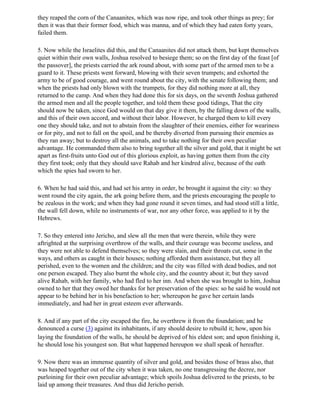 they reaped the corn of the Canaanites, which was now ripe, and took other things as prey; for
then it was that their former food, which was manna, and of which they had eaten forty years,
failed them.

5. Now while the Israelites did this, and the Canaanites did not attack them, but kept themselves
quiet within their own walls, Joshua resolved to besiege them; so on the first day of the feast [of
the passover], the priests carried the ark round about, with some part of the armed men to be a
guard to it. These priests went forward, blowing with their seven trumpets; and exhorted the
army to be of good courage, and went round about the city, with the senate following them; and
when the priests had only blown with the trumpets, for they did nothing more at all, they
returned to the camp. And when they had done this for six days, on the seventh Joshua gathered
the armed men and all the people together, and told them these good tidings, That the city
should now be taken, since God would on that day give it them, by the falling down of the walls,
and this of their own accord, and without their labor. However, he charged them to kill every
one they should take, and not to abstain from the slaughter of their enemies, either for weariness
or for pity, and not to fall on the spoil, and be thereby diverted from pursuing their enemies as
they ran away; but to destroy all the animals, and to take nothing for their own peculiar
advantage. He commanded them also to bring together all the silver and gold, that it might be set
apart as first-fruits unto God out of this glorious exploit, as having gotten them from the city
they first took; only that they should save Rahab and her kindred alive, because of the oath
which the spies had sworn to her.

6. When he had said this, and had set his army in order, be brought it against the city: so they
went round the city again, the ark going before them, and the priests encouraging the people to
be zealous in the work; and when they had gone round it seven times, and had stood still a little,
the wall fell down, while no instruments of war, nor any other force, was applied to it by the
Hebrews.

7. So they entered into Jericho, and slew all the men that were therein, while they were
aftrighted at the surprising overthrow of the walls, and their courage was become useless, and
they were not able to defend themselves; so they were slain, and their throats cut, some in the
ways, and others as caught in their houses; nothing afforded them assistance, but they all
perished, even to the women and the children; and the city was filled with dead bodies, and not
one person escaped. They also burnt the whole city, and the country about it; but they saved
alive Rahab, with her family, who had fled to her inn. And when she was brought to him, Joshua
owned to her that they owed her thanks for her preservation of the spies: so he said he would not
appear to be behind her in his benefaction to her; whereupon he gave her certain lands
immediately, and had her in great esteem ever afterwards.

8. And if any part of the city escaped the fire, he overthrew it from the foundation; and he
denounced a curse (3) against its inhabitants, if any should desire to rebuild it; how, upon his
laying the foundation of the walls, he should be deprived of his eldest son; and upon finishing it,
he should lose his youngest son. But what happened hereupon we shall speak of hereafter.

9. Now there was an immense quantity of silver and gold, and besides those of brass also, that
was heaped together out of the city when it was taken, no one transgressing the decree, nor
purloining for their own peculiar advantage; which spoils Joshua delivered to the priests, to be
laid up among their treasures. And thus did Jericho perish.
 