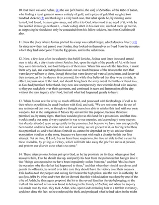 10. But there was one Achar, (4) the son [of Charmi, the son] of Zebedias, of the tribe of Judah,
who finding a royal garment woven entirely of gold, and a piece of gold that weighed two
hundred shekels; (5) and thinking it a very hard case, that what spoils he, by running some
hazard, had found, he must give away, and offer it to God, who stood in no need of it, while he
that wanted it must go without it, - made a deep ditch in his own tent, and laid them up therein,
as supposing he should not only be concealed from his fellow soldiers, but from God himself
also.

11. Now the place where Joshua pitched his camp was called Gilgal, which denotes liberty; (6)
for since now they had passed over Jordan, they looked on themselves as freed from the miseries
which they had undergone from the Egyptians, and in the wilderness.

12. Now, a few days after the calamity that befell Jericho, Joshua sent three thousand armed
men to take Ai, a city situate above Jericho; but, upon the sight of the people of Ai, with them
they were driven back, and lost thirty-six of their men. When this was told the Israelites, it made
them very sad, and exceeding disconsolate, not so much because of the relation the men that
were destroyed bare to them, though those that were destroyed were all good men, and deserved
their esteem, as by the despair it occasioned; for while they believed that they were already, in
effect, in possession of the land, and should bring back the army out of the battles without loss,
as God had promised beforehand, they now saw unexpectedly their enemies bold with success;
so they put sackcloth over their garments, and continued in tears and lamentation all the day,
without the least inquiry after food, but laid what had happened greatly to heart.

13. When Joshua saw the army so much afflicted, and possessed with forebodings of evil as to
their whole expedition, he used freedom with God, and said, "We are not come thus far out of
any rashness of our own, as though we thought ourselves able to subdue this land with our own
weapons, but at the instigation of Moses thy servant for this purpose, because thou hast
promised us, by many signs, that thou wouldst give us this land for a possession, and that thou
wouldst make our army always superior in war to our enemies, and accordingly some success
has already attended upon us agreeably to thy promises; but because we have now unexpectedly
been foiled, and have lost some men out of our army, we are grieved at it, as fearing what thou
hast promised us, and what Moses foretold us, cannot be depended on by us; and our future
expectation troubles us the more, because we have met with such a disaster in this our first
attempt. But do thou, O Lord, free us from these suspicions, for thou art able to find a cure for
these disorders, by giving us victory, which will both take away the grief we are in at present,
and prevent our distrust as to what is to come."

14. These intercessions Joshua put up to God, as he lay prostrate on his face: whereupon God
answered him, That he should rise up, and purify his host from the pollution that had got into it;
that "things consecrated to me have been impudently stolen from me," and that "this has been
the occasion why this defeat had happened to them;" and that when they should search out and
punish the offender, he would ever take care they should have the victory over their enemies.
This Joshua told the people; and calling for Eleazar the high priest, and the men in authority, he
cast lots, tribe by tribe; and when the lot showed that this wicked action was done by one of the
tribe of Judah, he then again proposed the lot to the several families thereto belonging; so the
truth of this wicked action was found to belong to the family of Zachar; and when the inquiry
was made man by man, they took Achar, who, upon God's reducing him to a terrible extremity,
could not deny the fact: so he confessed the theft, and produced what he had taken in the midst
 