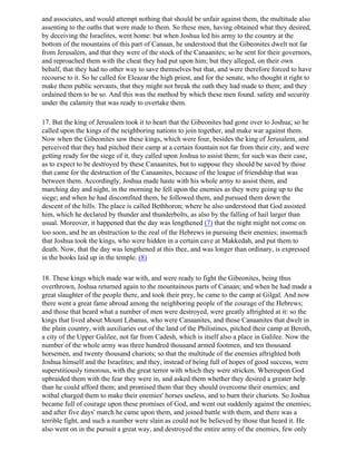 and associates, and would attempt nothing that should be unfair against them, the multitude also
assenting to the oaths that were made to them. So these men, having obtained what they desired,
by deceiving the Israelites, went home: but when Joshua led his army to the country at the
bottom of the mountains of this part of Canaan, he understood that the Gibeonites dwelt not far
from Jerusalem, and that they were of the stock of the Canaanites; so he sent for their governors,
and reproached them with the cheat they had put upon him; but they alleged, on their own
behalf, that they had no other way to save themselves but that, and were therefore forced to have
recourse to it. So he called for Eleazar the high priest, and for the senate, who thought it right to
make them public servants, that they might not break the oath they had made to them; and they
ordained them to be so. And this was the method by which these men found. safety and security
under the calamity that was ready to overtake them.

17. But the king of Jerusalem took it to heart that the Gibeonites had gone over to Joshua; so he
called upon the kings of the neighboring nations to join together, and make war against them.
Now when the Gibeonites saw these kings, which were four, besides the king of Jerusalem, and
perceived that they had pitched their camp at a certain fountain not far from their city, and were
getting ready for the siege of it, they called upon Joshua to assist them; for such was their case,
as to expect to be destroyed by these Canaanites, but to suppose they should be saved by those
that came for the destruction of the Canaanites, because of the league of friendship that was
between them. Accordingly, Joshua made haste with his whole army to assist them, and
marching day and night, in the morning he fell upon the enemies as they were going up to the
siege; and when he had discomfited them, he followed them, and pursued them down the
descent of the hills. The place is called Bethhoron; where he also understood that God assisted
him, which he declared by thunder and thunderbolts, as also by the falling of hail larger than
usual. Moreover, it happened that the day was lengthened (7) that the night might not come on
too soon, and be an obstruction to the zeal of the Hebrews in pursuing their enemies; insomuch
that Joshua took the kings, who were hidden in a certain cave at Makkedah, and put them to
death. Now, that the day was lengthened at this thee, and was longer than ordinary, is expressed
in the books laid up in the temple. (8)

18. These kings which made war with, and were ready to fight the Gibeonites, being thus
overthrown, Joshua returned again to the mountainous parts of Canaan; and when he had made a
great slaughter of the people there, and took their prey, he came to the camp at Gilgal. And now
there went a great fame abroad among the neighboring people of the courage of the Hebrews;
and those that heard what a number of men were destroyed, were greatly aftrighted at it: so the
kings that lived about Mount Libanus, who were Canaanites, and those Canaanites that dwelt in
the plain country, with auxiliaries out of the land of the Philistines, pitched their camp at Beroth,
a city of the Upper Galilee, not far from Cadesh, which is itself also a place in Galilee. Now the
number of the whole army was three hundred thousand armed footmen, and ten thousand
horsemen, and twenty thousand chariots; so that the multitude of the enemies aftrighted both
Joshua himself and the Israelites; and they, instead of being full of hopes of good success, were
superstitiously timorous, with the great terror with which they were stricken. Whereupon God
upbraided them with the fear they were in, and asked them whether they desired a greater help
than he could afford them; and promised them that they should overcome their enemies; and
withal charged them to make their enemies' horses useless, and to burn their chariots. So Joshua
became full of courage upon these promises of God, and went out suddenly against the enemies;
and after five days' march he came upon them, and joined battle with them, and there was a
terrible fight, and such a number were slain as could not be believed by those that heard it. He
also went on in the pursuit a great way, and destroyed the entire army of the enemies, few only
 