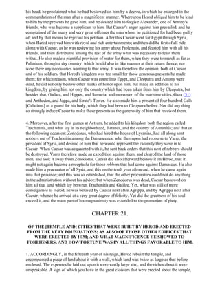 his head, he proclaimed what he had bestowed on him by a decree, in which he enlarged in the
commendation of the man after a magnificent manner. Whereupon Herod obliged him to be kind
to him by the presents he gave him, and he desired him to forgive Alexander, one of Antony's
friends, who was become a supplicant to him. But Caesar's anger against him prevailed, and he
complained of the many and very great offenses the man whom he petitioned for had been guilty
of; and by that means he rejected his petition. After this Caesar went for Egypt through Syria,
when Herod received him with royal and rich entertainments; and then did he first of all ride
along with Caesar, as he was reviewing his army about Ptolemais, and feasted him with all his
friends, and then distributed among the rest of the army what was necessary to feast them
withal. He also made a plentiful provision of water for them, when they were to march as far as
Pelusium, through a dry country, which he did also in like manner at their return thence; nor
were there any necessaries wanting to that army. It was therefore the opinion, both of Caesar
and of his soldiers, that Herod's kingdom was too small for those generous presents he made
them; for which reason, when Caesar was come into Egypt, and Cleopatra and Antony were
dead, he did not only bestow other marks of honor upon him, but made an addition to his
kingdom, by giving him not only the country which had been taken from him by Cleopatra, but
besides that, Gadara, and Hippos, and Samaria; and moreover, of the maritime cities, Gaza (31)
and Anthedon, and Joppa, and Strato's Tower. He also made him a present of four hundred Galls
[Galatians] as a guard for his body, which they had been to Cleopatra before. Nor did any thing
so strongly induce Caesar to make these presents as the generosity of him that received them.

4. Moreover, after the first games at Actium, he added to his kingdom both the region called
Trachonitis, and what lay in its neighborhood, Batanea, and the country of Auranitis; and that on
the following occasion: Zenodorus, who had hired the house of Lysanias, had all along sent
robbers out of Trachonitis among the Damascenes; who thereupon had recourse to Varro, the
president of Syria, and desired of him that he would represent the calamity they were in to
Caesar. When Caesar was acquainted with it, he sent back orders that this nest of robbers should
be destroyed. Varro therefore made an expedition against them, and cleared the land of those
men, and took it away from Zenodorus. Caesar did also afterward bestow it on Herod, that it
might not again become a receptacle for those robbers that had come against Damascus. He also
made him a procurator of all Syria, and this on the tenth year afterward, when he came again
into that province; and this was so established, that the other procurators could not do any thing
in the administration without his advice: but when Zenodorus was dead, Caesar bestowed on
him all that land which lay between Trachonitis and Galilee. Yet, what was still of more
consequence to Herod, he was beloved by Caesar next after Agrippa, and by Agrippa next after
Caesar; whence he arrived at a very great degree of felicity. Yet did the greatness of his soul
exceed it, and the main part of his magnanimity was extended to the promotion of piety.


                                      CHAPTER 21.

OF THE [TEMPLE AND] CITIES THAT WERE BUILT BY HEROD AND ERECTED
FROM THE VERY FOUNDATIONS; AS ALSO OF THOSE OTHER EDIFICES THAT
   WERE ERECTED BY HIM; AND WHAT MAGNIFICENCE HE SHOWED TO
FOREIGNERS; AND HOW FORTUNE WAS IN ALL THINGS FAVORABLE TO HIM.

1. ACCORDINGLY, in the fifteenth year of his reign, Herod rebuilt the temple, and
encompassed a piece of land about it with a wall, which land was twice as large as that before
enclosed. The expenses he laid out upon it were vastly large also, and the riches about it were
unspeakable. A sign of which you have in the great cloisters that were erected about the temple,
 