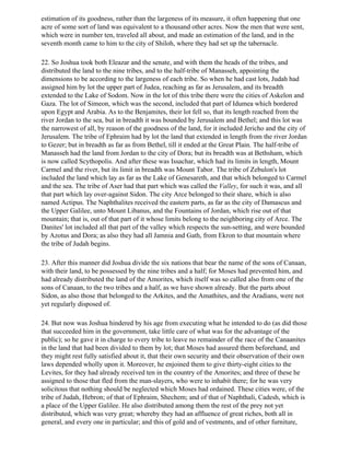 estimation of its goodness, rather than the largeness of its measure, it often happening that one
acre of some sort of land was equivalent to a thousand other acres. Now the men that were sent,
which were in number ten, traveled all about, and made an estimation of the land, and in the
seventh month came to him to the city of Shiloh, where they had set up the tabernacle.

22. So Joshua took both Eleazar and the senate, and with them the heads of the tribes, and
distributed the land to the nine tribes, and to the half-tribe of Manasseh, appointing the
dimensions to be according to the largeness of each tribe. So when he had cast lots, Judah had
assigned him by lot the upper part of Judea, reaching as far as Jerusalem, and its breadth
extended to the Lake of Sodom. Now in the lot of this tribe there were the cities of Askelon and
Gaza. The lot of Simeon, which was the second, included that part of Idumea which bordered
upon Egypt and Arabia. As to the Benjamites, their lot fell so, that its length reached from the
river Jordan to the sea, but in breadth it was bounded by Jerusalem and Bethel; and this lot was
the narrowest of all, by reason of the goodness of the land, for it included Jericho and the city of
Jerusalem. The tribe of Ephraim had by lot the land that extended in length from the river Jordan
to Gezer; but in breadth as far as from Bethel, till it ended at the Great Plain. The half-tribe of
Manasseh had the land from Jordan to the city of Dora; but its breadth was at Bethsham, which
is now called Scythopolis. And after these was Issachar, which had its limits in length, Mount
Carmel and the river, but its limit in breadth was Mount Tabor. The tribe of Zebulon's lot
included the land which lay as far as the Lake of Genesareth, and that which belonged to Carmel
and the sea. The tribe of Aser had that part which was called the Valley, for such it was, and all
that part which lay over-against Sidon. The city Arce belonged to their share, which is also
named Actipus. The Naphthalites received the eastern parts, as far as the city of Damascus and
the Upper Galilee, unto Mount Libanus, and the Fountains of Jordan, which rise out of that
mountain; that is, out of that part of it whose limits belong to the neighboring city of Arce. The
Danites' lot included all that part of the valley which respects the sun-setting, and were bounded
by Azotus and Dora; as also they had all Jamnia and Gath, from Ekron to that mountain where
the tribe of Judah begins.

23. After this manner did Joshua divide the six nations that bear the name of the sons of Canaan,
with their land, to be possessed by the nine tribes and a half; for Moses had prevented him, and
had already distributed the land of the Amorites, which itself was so called also from one of the
sons of Canaan, to the two tribes and a half, as we have shown already. But the parts about
Sidon, as also those that belonged to the Arkites, and the Amathites, and the Aradians, were not
yet regularly disposed of.

24. But now was Joshua hindered by his age from executing what he intended to do (as did those
that succeeded him in the government, take little care of what was for the advantage of the
public); so he gave it in charge to every tribe to leave no remainder of the race of the Canaanites
in the land that had been divided to them by lot; that Moses had assured them beforehand, and
they might rest fully satisfied about it, that their own security and their observation of their own
laws depended wholly upon it. Moreover, he enjoined them to give thirty-eight cities to the
Levites, for they had already received ten in the country of the Amorites; and three of these he
assigned to those that fled from the man-slayers, who were to inhabit there; for he was very
solicitous that nothing should be neglected which Moses had ordained. These cities were, of the
tribe of Judah, Hebron; of that of Ephraim, Shechem; and of that of Naphthali, Cadesh, which is
a place of the Upper Galilee. He also distributed among them the rest of the prey not yet
distributed, which was very great; whereby they had an affluence of great riches, both all in
general, and every one in particular; and this of gold and of vestments, and of other furniture,
 