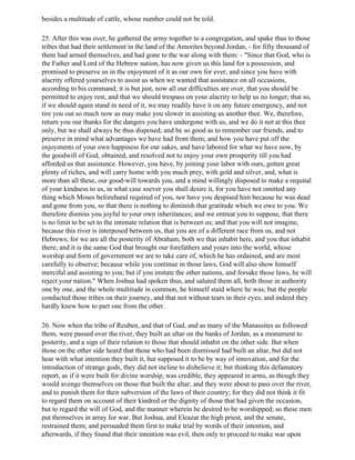 besides a multitude of cattle, whose number could not be told.

25. After this was over, he gathered the army together to a congregation, and spake thus to those
tribes that had their settlement in the land of the Amorites beyond Jordan, - for fifty thousand of
them had armed themselves, and had gone to the war along with them: - "Since that God, who is
the Father and Lord of the Hebrew nation, has now given us this land for a possession, and
promised to preserve us in the enjoyment of it as our own for ever; and since you have with
alacrity offered yourselves to assist us when we wanted that assistance on all occasions,
according to his command; it is but just, now all our difficulties are over, that you should be
permitted to enjoy rest, and that we should trespass on your alacrity to help us no longer; that so,
if we should again stand in need of it, we may readily have it on any future emergency, and not
tire you out so much now as may make you slower in assisting us another thee. We, therefore,
return you our thanks for the dangers you have undergone with us, and we do it not at this thee
only, but we shall always be thus disposed; and be so good as to remember our friends, and to
preserve in mind what advantages we have had from them; and how you have put off the
enjoyments of your own happiness for our sakes, and have labored for what we have now, by
the goodwill of God, obtained, and resolved not to enjoy your own prosperity till you had
afforded us that assistance. However, you have, by joining your labor with ours, gotten great
plenty of riches, and will carry home with you much prey, with gold and silver, and, what is
more than all these, our good-will towards you, and a mind willingly disposed to make a requital
of your kindness to us, in what case soever you shall desire it, for you have not omitted any
thing which Moses beforehand required of you, nor have you despised him because he was dead
and gone from you, so that there is nothing to diminish that gratitude which we owe to you. We
therefore dismiss you joyful to your own inheritances; and we entreat you to suppose, that there
is no limit to be set to the intimate relation that is between us; and that you will not imagine,
because this river is interposed between us, that you are of a different race from us, and not
Hebrews; for we are all the posterity of Abraham, both we that inhabit here, and you that inhabit
there; and it is the same God that brought our forefathers and yours into the world, whose
worship and form of government we are to take care of, which he has ordained, and are most
carefully to observe; because while you continue in those laws, God will also show himself
merciful and assisting to you; but if you imitate the other nations, and forsake those laws, he will
reject your nation." When Joshua had spoken thus, and saluted them all, both those in authority
one by one, and the whole multitude in common, he himself staid where he was; but the people
conducted those tribes on their journey, and that not without tears in their eyes; and indeed they
hardly knew how to part one from the other.

26. Now when the tribe of Reuben, and that of Gad, and as many of the Manassites as followed
them, were passed over the river, they built an altar on the banks of Jordan, as a monument to
posterity, and a sign of their relation to those that should inhabit on the other side. But when
those on the other side heard that those who had been dismissed had built an altar, but did not
hear with what intention they built it, but supposed it to be by way of innovation, and for the
introduction of strange gods, they did not incline to disbelieve it; but thinking this defamatory
report, as if it were built for divine worship, was credible, they appeared in arms, as though they
would avenge themselves on those that built the altar; and they were about to pass over the river,
and to punish them for their subversion of the laws of their country; for they did not think it fit
to regard them on account of their kindred or the dignity of those that had given the occasion,
but to regard the will of God, and the manner wherein he desired to be worshipped; so these men
put themselves in array for war. But Joshua, and Eleazar the high priest, and the senate,
restrained them; and persuaded them first to make trial by words of their intention, and
afterwards, if they found that their intention was evil, then only to proceed to make war upon
 