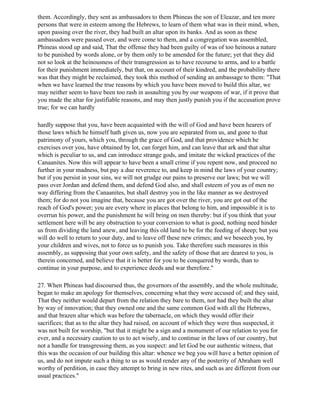 them. Accordingly, they sent as ambassadors to them Phineas the son of Eleazar, and ten more
persons that were in esteem among the Hebrews, to learn of them what was in their mind, when,
upon passing over the river, they had built an altar upon its banks. And as soon as these
ambassadors were passed over, and were come to them, and a congregation was assembled,
Phineas stood up and said, That the offense they had been guilty of was of too heinous a nature
to be punished by words alone, or by them only to be amended for the future; yet that they did
not so look at the heinousness of their transgression as to have recourse to arms, and to a battle
for their punishment immediately, but that, on account of their kindred, and the probability there
was that they might be reclaimed, they took this method of sending an ambassage to them: "That
when we have learned the true reasons by which you have been moved to build this altar, we
may neither seem to have been too rash in assaulting you by our weapons of war, if it prove that
you made the altar for justifiable reasons, and may then justly punish you if the accusation prove
true; for we can hardly

hardly suppose that you, have been acquainted with the will of God and have been hearers of
those laws which he himself hath given us, now you are separated from us, and gone to that
patrimony of yours, which you, through the grace of God, and that providence which he
exercises over you, have obtained by lot, can forget him, and can leave that ark and that altar
which is peculiar to us, and can introduce strange gods, and imitate the wicked practices of the
Canaanites. Now this will appear to have been a small crime if you repent now, and proceed no
further in your madness, but pay a due reverence to, and keep in mind the laws of your country;
but if you persist in your sins, we will not grudge our pains to preserve our laws; but we will
pass over Jordan and defend them, and defend God also, and shall esteem of you as of men no
way differing from the Canaanites, but shall destroy you in the like manner as we destroyed
them; for do not you imagine that, because you are got over the river, you are got out of the
reach of God's power; you are every where in places that belong to him, and impossible it is to
overrun his power, and the punishment he will bring on men thereby: but if you think that your
settlement here will be any obstruction to your conversion to what is good, nothing need hinder
us from dividing the land anew, and leaving this old land to be for the feeding of sheep; but you
will do well to return to your duty, and to leave off these new crimes; and we beseech you, by
your children and wives, not to force us to punish you. Take therefore such measures in this
assembly, as supposing that your own safety, and the safety of those that are dearest to you, is
therein concerned, and believe that it is better for you to be conquered by words, than to
continue in your purpose, and to experience deeds and war therefore."

27. When Phineas had discoursed thus, the governors of the assembly, and the whole multitude,
began to make an apology for themselves, concerning what they were accused of; and they said,
That they neither would depart from the relation they bare to them, nor had they built the altar
by way of innovation; that they owned one and the same common God with all the Hebrews,
and that brazen altar which was before the tabernacle, on which they would offer their
sacrifices; that as to the altar they had raised, on account of which they were thus suspected, it
was not built for worship, "but that it might be a sign and a monument of our relation to you for
ever, and a necessary caution to us to act wisely, and to continue in the laws of our country, but
not a handle for transgressing them, as you suspect: and let God be our authentic witness, that
this was the occasion of our building this altar: whence we beg you will have a better opinion of
us, and do not impute such a thing to us as would render any of the posterity of Abraham well
worthy of perdition, in case they attempt to bring in new rites, and such as are different from our
usual practices."
 