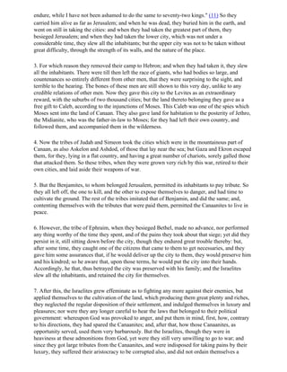 endure, while I have not been ashamed to do the same to seventy-two kings." (11) So they
carried him alive as far as Jerusalem; and when he was dead, they buried him in the earth, and
went on still in taking the cities: and when they had taken the greatest part of them, they
besieged Jerusalem; and when they had taken the lower city, which was not under a
considerable time, they slew all the inhabitants; but the upper city was not to be taken without
great difficulty, through the strength of its walls, and the nature of the place.

3. For which reason they removed their camp to Hebron; and when they had taken it, they slew
all the inhabitants. There were till then left the race of giants, who had bodies so large, and
countenances so entirely different from other men, that they were surprising to the sight, and
terrible to the hearing. The bones of these men are still shown to this very day, unlike to any
credible relations of other men. Now they gave this city to the Levites as an extraordinary
reward, with the suburbs of two thousand cities; but the land thereto belonging they gave as a
free gift to Caleb, according to the injunctions of Moses. This Caleb was one of the spies which
Moses sent into the land of Canaan. They also gave land for habitation to the posterity of Jethro,
the Midianite, who was the father-in-law to Moses; for they had left their own country, and
followed them, and accompanied them in the wilderness.

4. Now the tribes of Judah and Simeon took the cities which were in the mountainous part of
Canaan, as also Askelon and Ashdod, of those that lay near the sea; but Gaza and Ekron escaped
them, for they, lying in a flat country, and having a great number of chariots, sorely galled those
that attacked them. So these tribes, when they were grown very rich by this war, retired to their
own cities, and laid aside their weapons of war.

5. But the Benjamites, to whom belonged Jerusalem, permitted its inhabitants to pay tribute. So
they all left off, the one to kill, and the other to expose themselves to danger, and had time to
cultivate the ground. The rest of the tribes imitated that of Benjamin, and did the same; and,
contenting themselves with the tributes that were paid them, permitted the Canaanites to live in
peace.

6. However, the tribe of Ephraim, when they besieged Bethel, made no advance, nor performed
any thing worthy of the time they spent, and of the pains they took about that siege; yet did they
persist in it, still sitting down before the city, though they endured great trouble thereby: but,
after some time, they caught one of the citizens that came to them to get necessaries, and they
gave him some assurances that, if he would deliver up the city to them, they would preserve him
and his kindred; so he aware that, upon those terms, he would put the city into their hands.
Accordingly, he that, thus betrayed the city was preserved with his family; and the Israelites
slew all the inhabitants, and retained the city for themselves.

7. After this, the Israelites grew effeminate as to fighting any more against their enemies, but
applied themselves to the cultivation of the land, which producing them great plenty and riches,
they neglected the regular disposition of their settlement, and indulged themselves in luxury and
pleasures; nor were they any longer careful to hear the laws that belonged to their political
government: whereupon God was provoked to anger, and put them in mind, first, how, contrary
to his directions, they had spared the Canaanites; and, after that, how those Canaanites, as
opportunity served, used them very barbarously. But the Israelites, though they were in
heaviness at these admonitions from God, yet were they still very unwilling to go to war; and
since they got large tributes from the Canaanites, and were indisposed for taking pains by their
luxury, they suffered their aristocracy to be corrupted also, and did not ordain themselves a
 