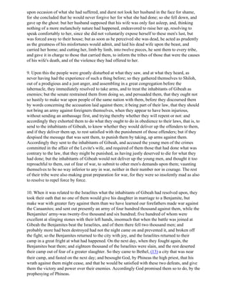 upon occasion of what she had suffered, and durst not look her husband in the face for shame,
for she concluded that he would never forgive her for what she had done; so she fell down, and
gave up the ghost: but her husband supposed that his wife was only fast asleep, and, thinking
nothing of a more melancholy nature had happened, endeavored to raise her up, resolving to
speak comfortably to her, since she did not voluntarily expose herself to these men's lust, but
was forced away to their house; but as soon as he perceived she was dead, he acted as prudently
as the greatness of his misfortunes would admit, and laid his dead wife upon the beast, and
carried her home; and cutting her, limb by limb, into twelve pieces, he sent them to every tribe,
and gave it in charge to those that carried them, to inform the tribes of those that were the causes
of his wife's death, and of the violence they had offered to her.

9. Upon this the people were greatly disturbed at what they saw, and at what they heard, as
never having had the experience of such a thing before; so they gathered themselves to Shiloh,
out of a prodigious and a just anger, and assembling in a great congregation before the
tabernacle, they immediately resolved to take arms, and to treat the inhabitants of Gibeah as
enemies; but the senate restrained them from doing so, and persuaded them, that they ought not
so hastily to make war upon people of the same nation with them, before they discoursed them
by words concerning the accusation laid against them; it being part of their law, that they should
not bring an army against foreigners themselves, when they appear to have been injurious,
without sending an ambassage first, and trying thereby whether they will repent or not: and
accordingly they exhorted them to do what they ought to do in obedience to their laws, that is, to
send to the inhabitants of Gibeah, to know whether they would deliver up the offenders to them,
and if they deliver them up, to rest satisfied with the punishment of those offenders; but if they
despised the message that was sent them, to punish them by taking, up arms against them.
Accordingly they sent to the inhabitants of Gibeah, and accused the young men of the crimes
committed in the affair of the Levite's wife, and required of them those that had done what was
contrary to the law, that they might be punished, as having justly deserved to die for what they
had done; but the inhabitants of Gibeah would not deliver up the young men, and thought it too
reproachful to them, out of fear of war, to submit to other men's demands upon them; vaunting
themselves to be no way inferior to any in war, neither in their number nor in courage. The rest
of their tribe were also making great preparation for war, for they were so insolently mad as also
to resolve to repel force by force.

10. When it was related to the Israelites what the inhabitants of Gibeah had resolved upon, they
took their oath that no one of them would give his daughter in marriage to a Benjamite, but
make war with greater fury against them than we have learned our forefathers made war against
the Canaanites; and sent out presently an army of four hundred thousand against them, while the
Benjamites' army-was twenty-five thousand and six hundred; five hundred of whom were
excellent at slinging stones with their left hands, insomuch that when the battle was joined at
Gibeah the Benjamites beat the Israelites, and of them there fell two thousand men; and
probably more had been destroyed had not the night came on and prevented it, and broken off
the fight; so the Benjamites returned to the city with joy, and the Israelites returned to their
camp in a great fright at what had happened. On the next day, when they fought again, the
Benjamites beat them; and eighteen thousand of the Israelites were slain, and the rest deserted
their camp out of fear of a greater slaughter. So they came to Bethel, (13) a city that was near
their camp, and fasted on the next day; and besought God, by Phineas the high priest, that his
wrath against them might cease, and that he would be satisfied with these two defeats, and give
them the victory and power over their enemies. Accordingly God promised them so to do, by the
prophesying of Phineas.
 