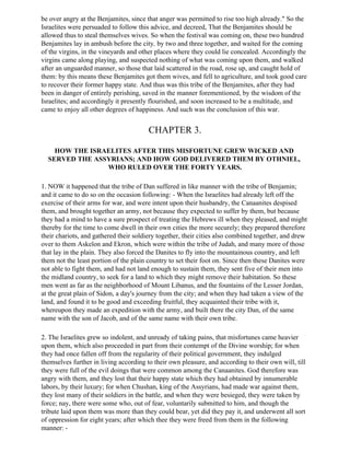 be over angry at the Benjamites, since that anger was permitted to rise too high already." So the
Israelites were persuaded to follow this advice, and decreed, That the Benjamites should be
allowed thus to steal themselves wives. So when the festival was coming on, these two hundred
Benjamites lay in ambush before the city, by two and three together, and waited for the coming
of the virgins, in the vineyards and other places where they could lie concealed. Accordingly the
virgins came along playing, and suspected nothing of what was coming upon them, and walked
after an unguarded manner, so those that laid scattered in the road, rose up, and caught hold of
them: by this means these Benjamites got them wives, and fell to agriculture, and took good care
to recover their former happy state. And thus was this tribe of the Benjamites, after they had
been in danger of entirely perishing, saved in the manner forementioned, by the wisdom of the
Israelites; and accordingly it presently flourished, and soon increased to be a multitude, and
came to enjoy all other degrees of happiness. And such was the conclusion of this war.


                                        CHAPTER 3.

    HOW THE ISRAELITES AFTER THIS MISFORTUNE GREW WICKED AND
  SERVED THE ASSYRIANS; AND HOW GOD DELIVERED THEM BY OTHNIEL,
                WHO RULED OVER THE FORTY YEARS.

1. NOW it happened that the tribe of Dan suffered in like manner with the tribe of Benjamin;
and it came to do so on the occasion following: - When the Israelites had already left off the
exercise of their arms for war, and were intent upon their husbandry, the Canaanites despised
them, and brought together an army, not because they expected to suffer by them, but because
they had a mind to have a sure prospect of treating the Hebrews ill when they pleased, and might
thereby for the time to come dwell in their own cities the more securely; they prepared therefore
their chariots, and gathered their soldiery together, their cities also combined together, and drew
over to them Askelon and Ekron, which were within the tribe of Judah, and many more of those
that lay in the plain. They also forced the Danites to fly into the mountainous country, and left
them not the least portion of the plain country to set their foot on. Since then these Danites were
not able to fight them, and had not land enough to sustain them, they sent five of their men into
the midland country, to seek for a land to which they might remove their habitation. So these
men went as far as the neighborhood of Mount Libanus, and the fountains of the Lesser Jordan,
at the great plain of Sidon, a day's journey from the city; and when they had taken a view of the
land, and found it to be good and exceeding fruitful, they acquainted their tribe with it,
whereupon they made an expedition with the army, and built there the city Dan, of the same
name with the son of Jacob, and of the same name with their own tribe.

2. The Israelites grew so indolent, and unready of taking pains, that misfortunes came heavier
upon them, which also proceeded in part from their contempt of the Divine worship; for when
they had once fallen off from the regularity of their political government, they indulged
themselves further in living according to their own pleasure, and according to their own will, till
they were full of the evil doings that were common among the Canaanites. God therefore was
angry with them, and they lost that their happy state which they had obtained by innumerable
labors, by their luxury; for when Chushan, king of the Assyrians, had made war against them,
they lost many of their soldiers in the battle, and when they were besieged, they were taken by
force; nay, there were some who, out of fear, voluntarily submitted to him, and though the
tribute laid upon them was more than they could bear, yet did they pay it, and underwent all sort
of oppression for eight years; after which thee they were freed from them in the following
manner: -
 