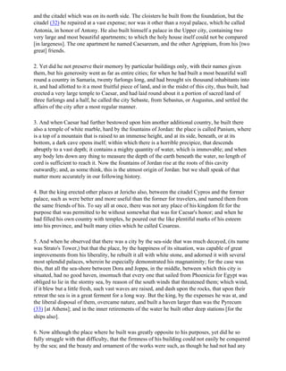 and the citadel which was on its north side. The cloisters he built from the foundation, but the
citadel (32) he repaired at a vast expense; nor was it other than a royal palace, which he called
Antonia, in honor of Antony. He also built himself a palace in the Upper city, containing two
very large and most beautiful apartments; to which the holy house itself could not be compared
[in largeness]. The one apartment he named Caesareum, and the other Agrippium, from his [two
great] friends.

2. Yet did he not preserve their memory by particular buildings only, with their names given
them, but his generosity went as far as entire cities; for when he had built a most beautiful wall
round a country in Samaria, twenty furlongs long, and had brought six thousand inhabitants into
it, and had allotted to it a most fruitful piece of land, and in the midst of this city, thus built, had
erected a very large temple to Caesar, and had laid round about it a portion of sacred land of
three furlongs and a half, he called the city Sebaste, from Sebastus, or Augustus, and settled the
affairs of the city after a most regular manner.

3. And when Caesar had further bestowed upon him another additional country, he built there
also a temple of white marble, hard by the fountains of Jordan: the place is called Panium, where
is a top of a mountain that is raised to an immense height, and at its side, beneath, or at its
bottom, a dark cave opens itself; within which there is a horrible precipice, that descends
abruptly to a vast depth; it contains a mighty quantity of water, which is immovable; and when
any body lets down any thing to measure the depth of the earth beneath the water, no length of
cord is sufficient to reach it. Now the fountains of Jordan rise at the roots of this cavity
outwardly; and, as some think, this is the utmost origin of Jordan: but we shall speak of that
matter more accurately in our following history.

4. But the king erected other places at Jericho also, between the citadel Cypros and the former
palace, such as were better and more useful than the former for travelers, and named them from
the same friends of his. To say all at once, there was not any place of his kingdom fit for the
purpose that was permitted to be without somewhat that was for Caesar's honor; and when he
had filled his own country with temples, he poured out the like plentiful marks of his esteem
into his province, and built many cities which he called Cesareas.

5. And when he observed that there was a city by the sea-side that was much decayed, (its name
was Strato's Tower,) but that the place, by the happiness of its situation, was capable of great
improvements from his liberality, he rebuilt it all with white stone, and adorned it with several
most splendid palaces, wherein he especially demonstrated his magnanimity; for the case was
this, that all the sea-shore between Dora and Joppa, in the middle, between which this city is
situated, had no good haven, insomuch that every one that sailed from Phoenicia for Egypt was
obliged to lie in the stormy sea, by reason of the south winds that threatened them; which wind,
if it blew but a little fresh, such vast waves are raised, and dash upon the rocks, that upon their
retreat the sea is in a great ferment for a long way. But the king, by the expenses he was at, and
the liberal disposal of them, overcame nature, and built a haven larger than was the Pyrecum
(33) [at Athens]; and in the inner retirements of the water he built other deep stations [for the
ships also].

6. Now although the place where he built was greatly opposite to his purposes, yet did he so
fully struggle with that difficulty, that the firmness of his building could not easily be conquered
by the sea; and the beauty and ornament of the works were such, as though he had not had any
 