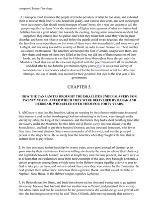 composed himself to sleep.

 3. Hereupon Ehud informed the people of Jericho privately of what he had done, and exhorted
them to recover their liberty; who heard him gladly, and went to their arms, and sent messengers
  over the country, that should sound trumpets of rams' horns; for it was our custom to call the
  people together by them. Now the attendants of Eglon were ignorant of what misfortune had
 befallen him for a great while; but, towards the evening, fearing some uncommon accident had
    happened, they entered into his parlor, and when they found him dead, they were in great
disorder, and knew not what to do; and before the guards could be got together, the multitude of
the Israelites came upon them, so that some of them were slain immediately, and some were put
 to flight, and ran away toward the country of Moab, in order to save themselves. Their number
  was above ten thousand. The Israelites seized upon the ford of Jordan, and pursued them, and
   slew them, and many of them they killed at the ford, nor did one of them escape out of their
    hands; and by this means it was that the Hebrews freed themselves from slavery under the
 Moabites. Ehud also was on this account dignified with the government over all the multitude,
       and died after he had held the government eighty years (15) He was a man worthy of
    commendation, even besides what he deserved for the forementioned act of his. After him
    Shamgat, the son of Anath, was elected for their governor, but died in the first year of his
                                           government.


                                        CHAPTER 5.

  HOW THE CANAANITES BROUGHT THE ISRAELITES UNDER SLAVERY FOR
  TWENTY YEARS; AFTER WHICH THEY WERE DELIVERED BY BARAK AND
        DEBORAH, WHO RULED OVER THEM FOR FORTY YEARS.

1. AND now it was that the Israelites, taking no warning by their former misfortunes to amend
their manners, and neither worshipping God nor submitting to the laws, were brought under
slavery by Jabin, the king of the Canaanites, and that before they had a short breathing time after
the slavery under the Moabites; for this Jabin out of Hazor, a city that was situate over the
Semechonitis, and had in pay three hundred footmen, and ten thousand horsemen, with fewer
than three thousand chariots. Sisera was commander of all his army, and was the principal
person in the king's favor. He so sorely beat the Israelites when they fought with him, that he
ordered them to pay tribute.

2. So they continued to that hardship for twenty years, as not good enough of themselves to
grow wise by their misfortunes. God was willing also hereby the more to subdue their obstinacy
and ingratitude towards himself: so when at length they were become penitent, and were so wise
as to learn that their calamities arose from their contempt of the laws, they besought Deborah, a
certain prophetess among them, (which name in the Hebrew tongue signifies a Bee,) to pray to
God to take pity on them, and not to overlook them, now they were ruined by the Canaanites. So
God granted them deliverance, and chose them a general, Barak, one that was of the tribe of
Naphtali. Now Barak, in the Hebrew tongue, signifies Lightning.

3. So Deborah sent for Barak, and bade him choose out ten thousand young men to go against
the enemy, because God had said that that number was sufficient, and promised them victory.
But when Barak said that he would not be the general unless she would also go as a general with
him, she had indignation at what he said 'Thou, O Barak, deliverest up meanly that authority
 