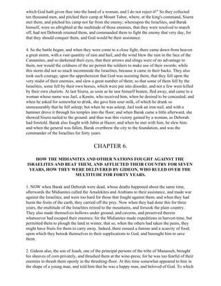 which God hath given thee into the hand of a woman, and I do not reject it!" So they collected
ten thousand men, and pitched their camp at Mount Tabor, where, at the king's command, Sisera
met them, and pitched his camp not far from the enemy; whereupon the Israelites, and Barak
himself, were so aftrighted at the multitude of those enemies, that they were resolved to march
off, had not Deborah retained them, and commanded them to fight the enemy that very day, for
that they should conquer them, and God would be their assistance.

4. So the battle began; and when they were come to a close fight, there came down from heaven
a great storm, with a vast quantity of rain and hail, and the wind blew the rain in the face of the
Canaanites, and so darkened their eyes, that their arrows and slings were of no advantage to
them, nor would the coldness of the air permit the soldiers to make use of their swords; while
this storm did not so much incommode the Israelites, because it came in their backs. They also
took such courage, upon the apprehension that God was assisting them, that they fell upon the
very midst of their enemies, and slew a great number of them; so that some of them fell by the
Israelites, some fell by their own horses, which were put into disorder, and not a few were killed
by their own chariots. At last Sisera, as soon as he saw himself beaten, fled away, and came to a
woman whose name was Jael, a Kenite, who received him, when he desired to be concealed; and
when he asked for somewhat to drink, she gave him sour milk, of which he drank so
unmeasurably that he fell asleep; but when he was asleep, Jael took an iron nail, and with a
hammer drove it through his temples into the floor; and when Barak came a little afterward, she
showed Sisera nailed to the ground: and thus was this victory gained by a woman, as Deborah
had foretold. Barak also fought with Jabin at Hazor; and when he met with him, he slew him:
and when the general was fallen, Barak overthrew the city to the foundation, and was the
commander of the Israelites for forty years.


                                        CHAPTER 6.

   HOW THE MIDIANITES AND OTHER NATIONS FOUGHT AGAINST THE
ISRAELITES AND BEAT THEM, AND AFFLICTED THEIR COUNTRY FOR SEVEN
 YEARS, HOW THEY WERE DELIVERED BY GIDEON, WHO RULED OVER THE
                   MULTITUDE FOR FORTY YEARS.

1. NOW when Barak and Deborah were dead, whose deaths happened about the same time,
afterwards the Midianites called the Amalekites and Arabians to their assistance, and made war
against the Israelites, and were too hard for those that fought against them; and when they had
burnt the fruits of the earth, they carried off the prey. Now when they had done this for three
years, the multitude of the Israelites retired to the mountains, and forsook the plain country.
They also made themselves hollows under ground, and caverns, and preserved therein
whatsoever had escaped their enemies; for the Midianites made expeditions in harvest-time, but
permitted them to plough the land in winter, that so, when the others had taken the pains, they
might have fruits for them to carry away. Indeed, there ensued a famine and a scarcity of food;
upon which they betook themselves to their supplications to God, and besought him to save
them.

2. Gideon also, the son of Joash, one of the principal persons of the tribe of Manasseh, brought
his sheaves of corn privately, and thrashed them at the wine-press; for he was too fearful of their
enemies to thrash them openly in the thrashing-floor. At this time somewhat appeared to him in
the shape of a young man, and told him that he was a happy man, and beloved of God. To which
 