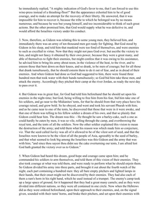 he immediately replied, "A mighty indication of God's favor to me, that I am forced to use this
wine-press instead of a thrashing-floor!" But the appearance exhorted him to be of good
courage, and to make an attempt for the recovery of their liberty. He answered, that it was
impossible for him to recover it, because the tribe to which he belonged was by no means
numerous; and because he was but young himself, and too inconsiderable to think of such great
actions. But the other promised him, that God would supply what he was defective in, and
would afford the Israelites victory under his conduct.

3. Now, therefore, as Gideon was relating this to some young men, they believed him, and
immediately there was an army of ten thousand men got ready for fighting. But God stood by
Gideon in his sleep, and told him that mankind were too fond of themselves, and were enemies
to such as excelled in virtue. Now that they might not pass God over, but ascribe the victory to
him, and might not fancy it obtained by their own power, because they were a great many, and
able of themselves to fight their enemies, but might confess that it was owing to his assistance,
he advised him to bring his army about noon, in the violence of the heat, to the river, and to
esteem those that bent down on their knees, and so drank, to be men of courage; but for all those
that drank tumultuously, that he should esteem them to do it out of fear, and as in dread of their
enemies. And when Gideon had done as God had suggested to him, there were found three
hundred men that took water with their hands tumultuously; so God bid him take these men, and
attack the enemy. Accordingly they pitched their camp at the river Jordan, as ready the next day
to pass over it.

4. But Gideon was in great fear, for God had told him beforehand that he should set upon his
enemies in the night-time; but God, being willing to free him from his fear, bid him take one of
his soldiers, and go near to the Midianites' tents, for that he should from that very place have his
courage raised, and grow bold. So he obeyed, and went and took his servant Phurah with him;
and as he came near to one of the tents, he discovered that those that were in it were awake, and
that one of them was telling to his fellow soldier a dream of his own, and that so plainly that
Gideon could hear him. The dream was this: - He thought he saw a barley-cake, such a one as
could hardly be eaten by men, it was so vile, rolling through the camp, and overthrowing the
royal tent, and the tents of all the soldiers. Now the other soldier explained this vision to mean
the destruction of the army; and told them what his reason was which made him so conjecture,
viz. That the seed called barley was all of it allowed to be of the vilest sort of seed, and that the
Israelites were known to be the vilest of all the people of Asia, agreeably to the seed of barley,
and that what seemed to look big among the Israelites was this Gideon and the army that was
with him; "and since thou sayest thou didst see the cake overturning our tents, I am afraid lest
God hath granted the victory over us to Gideon."

5. When Gideon had heard this dream, good hope and courage came upon him; and he
commanded his soldiers to arm themselves, and told them of this vision of their enemies. They
also took courage at what was told them, and were ready to perform what he should enjoin them.
So Gideon divided his army into three parts, and brought it out about the fourth watch of the
night, each part containing a hundred men: they all bare empty pitchers and lighted lamps in
their hands, that their onset might not be discovered by their enemies. They had also each of
them a ram's horn in his right hand, which he used instead of a trumpet. The enemy's camp took
up a large space of ground, for it happened that they had a great many camels; and as they were
divided into different nations, so they were all contained in one circle. Now when the Hebrews
did as they were ordered beforehand, upon their approach to their enemies, and, on the signal
given, sounded with their rams' horns, and brake their pitchers, and set upon their enemies with
 