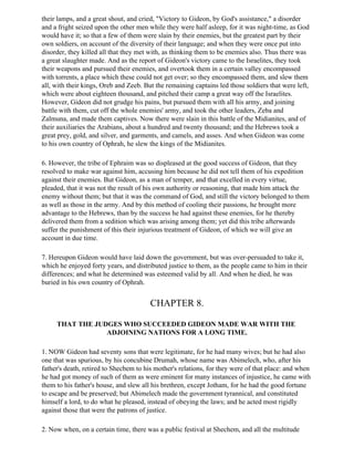 their lamps, and a great shout, and cried, "Victory to Gideon, by God's assistance," a disorder
and a fright seized upon the other men while they were half asleep, for it was night-time, as God
would have it; so that a few of them were slain by their enemies, but the greatest part by their
own soldiers, on account of the diversity of their language; and when they were once put into
disorder, they killed all that they met with, as thinking them to be enemies also. Thus there was
a great slaughter made. And as the report of Gideon's victory came to the Israelites, they took
their weapons and pursued their enemies, and overtook them in a certain valley encompassed
with torrents, a place which these could not get over; so they encompassed them, and slew them
all, with their kings, Oreb and Zeeb. But the remaining captains led those soldiers that were left,
which were about eighteen thousand, and pitched their camp a great way off the Israelites.
However, Gideon did not grudge his pains, but pursued them with all his army, and joining
battle with them, cut off the whole enemies' army, and took the other leaders, Zeba and
Zalmuna, and made them captives. Now there were slain in this battle of the Midianites, and of
their auxiliaries the Arabians, about a hundred and twenty thousand; and the Hebrews took a
great prey, gold, and silver, and garments, and camels, and asses. And when Gideon was come
to his own country of Ophrah, he slew the kings of the Midianites.

6. However, the tribe of Ephraim was so displeased at the good success of Gideon, that they
resolved to make war against him, accusing him because he did not tell them of his expedition
against their enemies. But Gideon, as a man of temper, and that excelled in every virtue,
pleaded, that it was not the result of his own authority or reasoning, that made him attack the
enemy without them; but that it was the command of God, and still the victory belonged to them
as well as those in the army. And by this method of cooling their passions, he brought more
advantage to the Hebrews, than by the success he had against these enemies, for he thereby
delivered them from a sedition which was arising among them; yet did this tribe afterwards
suffer the punishment of this their injurious treatment of Gideon, of which we will give an
account in due time.

7. Hereupon Gideon would have laid down the government, but was over-persuaded to take it,
which he enjoyed forty years, and distributed justice to them, as the people came to him in their
differences; and what he determined was esteemed valid by all. And when he died, he was
buried in his own country of Ophrah.


                                        CHAPTER 8.

     THAT THE JUDGES WHO SUCCEEDED GIDEON MADE WAR WITH THE
                 ADJOINING NATIONS FOR A LONG TIME.

1. NOW Gideon had seventy sons that were legitimate, for he had many wives; but he had also
one that was spurious, by his concubine Drumah, whose name was Abimelech, who, after his
father's death, retired to Shecbem to his mother's relations, for they were of that place: and when
he had got money of such of them as were eminent for many instances of injustice, he came with
them to his father's house, and slew all his brethren, except Jotham, for he had the good fortune
to escape and be preserved; but Abimelech made the government tyrannical, and constituted
himself a lord, to do what he pleased, instead of obeying the laws; and he acted most rigidly
against those that were the patrons of justice.

2. Now when, on a certain time, there was a public festival at Shechem, and all the multitude
 
