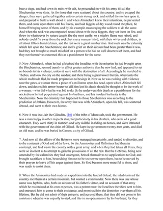 bear a siege, and had sown its ruins with salt, he proceeded on with his army till all the
Shechemites were slain. As for those that were scattered about the country, and so escaped the
danger, they were gathered together unto a certain strong rock, and settled themselves upon it,
and prepared to build a wall about it: and when Abimelech knew their intentions, he prevented
them, and came upon them with his forces, and laid faggots of dry wood round the place, he
himself bringing some of them, and by his example encouraging the soldiers to do the same.
And when the rock was encompassed round about with these faggots, they set them on fire, and
threw in whatsoever by nature caught fire the most easily: so a mighty flame was raised, and
nobody could fly away from the rock, but every man perished, with their wives and children, in
all about fifteen hundred men, and the rest were a great number also. And such was the calamity
which fell upon the Shechemites; and men's grief on their account had been greater than it was,
had they not brought so much mischief on a person who had so well deserved of them, and had
they not themselves esteemed this as a punishment for the same.

5. Now Abimelech, when he had aftrighted the Israelites with the miseries he had brought upon
the Shechemites, seemed openly to affect greater authority than he now had, and appeared to set
no bounds to his violence, unless it were with the destruction of all. Accordingly he marched to
Thebes, and took the city on the sudden; and there being a great tower therein, whereunto the
whole multitude fled, he made preparation to besiege it. Now as he was rushing with violence
near the gates, a woman threw a piece of a millstone upon his head, upon which Abimelech fell
down, and desired his armor-bearer to kill him lest his death should be thought to be the work of
a woman: - who did what he was bid to do. So he underwent this death as a punishment for the
wickedness he had perpetrated against his brethren, and his insolent barbarity to the
Shechemites. Now the calamity that happened to those Shechemites was according to the
prediction of Jotham, However, the army that was with Abimelech, upon his fall, was scattered
abroad, and went to their own homes.

6. Now it was that Jair the Gileadite, (16) of the tribe of Manasseh, took the government. He
was a man happy in other respects also, but particularly in his children, who were of a good
character. They were thirty in number, and very skillful in riding on horses, and were intrusted
with the government of the cities of Gilead. He kept the government twenty-two years, and died
an old man; and he was buried in Camon, a city of Gilead.

7. And now all the affairs of the Hebrews were managed uncertainly, and tended to disorder, and
to the contempt of God and of the laws. So the Ammonites and Philistines had them in
contempt, and laid waste the country with a great army; and when they had taken all Perea, they
were so insolent as to attempt to gain the possession of all the rest. But the Hebrews, being now
amended by the calamities they had undergone, betook themselves to supplications to God; and
brought sacrifices to him, beseeching him not to be too severe upon them, but to be moved by
their prayers to leave off his anger against them. So God became more merciful to them, and
was ready to assist them.

8. When the Ammonites had made an expedition into the land of Gilead, the inhabitants of the
country met them at a certain mountain, but wanted a commander. Now there was one whose
name was Jephtha, who, both on account of his father's virtue, and on account of that army
which he maintained at his own expenses, was a potent man: the Israelites therefore sent to him,
and entreated him to come to their assistance, and promised him the dominion over them all his
lifetime. But he did not admit of their entreaty; and accused them, that they did not come to his
assistance when he was unjustly treated, and this in an open manner by his brethren; for they
 
