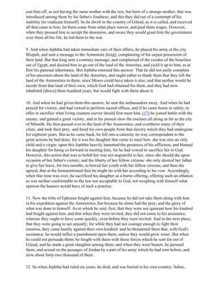 cast him off, as not having the same mother with the rest, but born of a strange mother, that was
introduced among them by his father's fondness; and this they did out of a contempt of his
inability [to vindicate himself]. So he dwelt in the country of Gilead, as it is called, and received
all that came to him, let them come from what place soever, and paid them wages. However,
when they pressed him to accept the dominion, and sware they would grant him the government
over them all his life, he led them to the war.

9. And when Jephtha had taken immediate care of their affairs, he placed his army at the city
Mizpeh, and sent a message to the Ammonite [king], complaining of his unjust possession of
their land. But that king sent a contrary message; and complained of the exodus of the Israelites
out of Egypt, and desired him to go out of the land of the Amorites, and yield it up to him, as at
first his paternal inheritance. But Jephtha returned this answer: That he did not justly complain
of his ancestors about the land of the Amorites, and ought rather to thank them that they left the
land of the Ammonites to them, since Moses could have taken it also; and that neither would he
recede from that land of their own, which God had obtained for them, and they had now
inhabited [above] three hundred years, but would fight with them about it.

10. And when he had given them this answer, he sent the ambassadors away. And when he had
prayed for victory, and had vowed to perform sacred offices, and if he came home in safety, to
offer in sacrifice what living creature soever should first meet him, (17) he joined battle with the
enemy, and gained a great victory, and in his pursuit slew the enemies all along as far as the city
of Minnith. He then passed over to the land of the Ammonites, and overthrew many of their
cities, and took their prey, and freed his own people from that slavery which they had undergone
for eighteen years. But as he came back, he fell into a calamity no way correspondent to the
great actions he had done; for it was his daughter that came to meet him; she was also an only
child and a virgin: upon this Jephtha heavily lamented the greatness of his affliction, and blamed
his daughter for being so forward in meeting him, for he had vowed to sacrifice her to God.
However, this action that was to befall her was not ungrateful to her, since she should die upon
occasion of her father's victory, and the liberty of her fellow citizens: she only desired her father
to give her leave, for two months, to bewail her youth with her fellow citizens; and then she
agreed, that at the forementioned thee he might do with her according to his vow. Accordingly,
when that time was over, he sacrificed his daughter as a burnt-offering, offering such an oblation
as was neither conformable to the law nor acceptable to God, not weighing with himself what
opinion the hearers would have of such a practice.

11. Now the tribe of Ephraim fought against him, because he did not take them along with him
in his expedition against the Ammonites, but because he alone had the prey, and the glory of
what was done to himself. As to which he said, first, that they were not ignorant how his kindred
had fought against him, and that when they were invited, they did not come to his assistance,
whereas they ought to have come quickly, even before they were invited. And in the next place,
that they were going to act unjustly; for while they had not courage enough to fight their
enemies, they came hastily against their own kindred: and he threatened them that, with God's
assistance, he would inflict a punishment upon them, unless they would grow wiser. But when
he could not persuade them, he fought with them with those forces which he sent for out of
Gilead, and he made a great slaughter among them; and when they were beaten, he pursued
them, and seized on the passages of Jordan by a part of his army which he had sent before, and
slew about forty-two thousand of them.

12. So when Jephtha had ruled six years, he died, and was buried in his own country, Sebee,
 