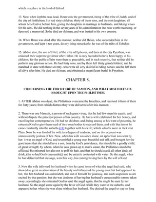 which is a place in the land of Gilead.

13. Now when Jephtha was dead, Ibzan took the government, being of the tribe of Judah, and of
the city of Bethlehem. He had sixty children, thirty of them sons, and the rest daughters; all
whom he left alive behind him, giving the daughters in marriage to husbands, and taking wives
for his sons. He did nothing in the seven years of his administration that was worth recording, or
deserved a memorial. So he died an old man, and was buried in his own country.

14. When Ibzan was dead after this manner, neither did Helon, who succeeded him in the
government, and kept it ten years, do any thing remarkable: he was of the tribe of Zebulon.

15. Abdon also, the son of Hilel, of the tribe of Ephraim, and born at the city Pyrathon, was
ordained their supreme governor after Helon. He is only recorded to have been happy in his
children; for the public affairs were then so peaceable, and in such security, that neither did he
perform any glorious action. He had forty sons, and by them left thirty grandchildren; and he
marched in state with these seventy, who were all very skillful in riding horses; and he left them
all alive after him. He died an old man, and obtained a magnificent burial in Pyrathon.


                                          CHAPTER 8.

    CONCERNING THE FORTITUDE OF SAMSON, AND WHAT MISCHIEFS HE
                  BROUGHT UPON THE PHILISTINES.

1. AFTER Abdon was dead, the Philistines overcame the Israelites, and received tribute of them
for forty years; from which distress they were delivered after this manner: -

2. There was one Manoah, a person of such great virtue, that he had few men his equals, and
without dispute the principal person of his country. He had a wife celebrated for her beauty, and
excelling her contemporaries. He had no children; and, being uneasy at his want of posterity, he
entreated God to give them seed of their own bodies to succeed them; and with that intent he
came constantly into the suburbs (18) together with his wife; which suburbs were in the Great
Plain. Now he was fond of his wife to a degree of madness, and on that account was
unmeasurably jealous of her. Now, when his wife was once alone, an apparition was seen by
her: it was an angel of God, and resembled a young man beautiful and tall, and brought her the
good news that she should have a son, born by God's providence, that should be a goodly child,
of great strength; by whom, when he was grown up to man's estate, the Philistines should be
afflicted. He exhorted her also not to poll his hair, and that he should avoid all other kinds of
drink, (for so had God commanded,) and be entirely contented with water. So the angel, when
he had delivered that message, went his way, his coming having been by the will of God.

3. Now the wife informed her husband when he came home of what the angel had said, who
showed so great an admiration of the beauty and tallness of the young man that had appeared to
her, that her husband was astonished, and out of himself for jealousy, and such suspicions as are
excited by that passion: but she was desirous of having her husband's unreasonable sorrow taken
away; accordingly she entreated God to send the angel again, that he might be seen by her
husband. So the angel came again by the favor of God, while they were in the suburbs, and
appeared to her when she was alone without her husband. She desired the angel to stay so long
 
