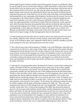 till she might bring her husband; and that request being granted, she goes to call Manoah. When
he saw the angel he was not yet free from suspicion, and he desired him to inform him of all that
he had told his wife; but when he said it was sufficient that she alone knew what he had said, he
then requested of him to tell who he was, that when the child was born they might return him
thanks, and give him a present. He replied that he did not want any present, for that he did not
bring them the good news of the birth of a son out of the want of any thing. And when Manoah
had entreated him to stay, and partake of his hospitality, he did not give his consent. However he
was persuaded, at the earnest request of Manoah to stay so long as while he brought him one
mark of his hospitality; so he slew a kid of the goats, and bid his wife boil it. When all was
ready, the angel enjoined him to set the loaves and the flesh, but without the vessels, upon the
rock; which when they had done, he touched the flesh with the rod which he had in his hand,
which, upon the breaking out of a flame, was consumed, together with the loaves; and the angel
ascended openly, in their sight, up to heaven, by means of the smoke, as by a vehicle. Now
Manoah was afraid that some danger would come to them from this sight of God; but his wife
bade him be of good courage, for that God appeared to them for their benefit.

4. So the woman proved with child, and was careful to observe the injunctions that were given
her; and they called the child, when he was born, Samson, which name signifies one that is
strong. So the child grew apace; and it appeared evidently that he would be a prophet, (19) both
by the moderation of his diet, and the permission of his hair to grow.

5. Now when he once came with his parents to Timhath, a city of the Philistines, when there was
a great festival, he fell in love with a maid of that country, and he desired of his parents that they
would procure him the damsel for his wife: but they refused so to do, because she was not of the
stock of Israel; yet because this marriage was of God, who intended to convert it to the benefit
of the Hebrews, he over-persuaded them to procure her to be espoused to him. And as he was
continually coming to her parents, he met a lion, and though he was naked, he received his
onset, and strangled him with his hands, and cast the wild beast into a woody piece of ground on
the inside of the road.

6. And when he was going another time to the damsel, he lit upon a swarm of bees making their
combs in the breast of that lion; and taking three honey-combs away, he gave them, together
with the rest of his presents, to the damsel. Now the people of Timhath, out of a dread of the
young man's strength, gave him during the time of the wedding-feast (for he then feasted them
all) thirty of the most stout of their youth, in pretense to be his companions, but in reality to be a
guard upon him, that he might not attempt to give them any disturbance. Now as they were
drinking merrily and playing, Samson said, as was usual at such times, Come, if I propose you a
riddle, and you can expound it in these seven days' thee, I will give you every one a linen shirt
and a garment, as the reward of your wisdom." So they being very ambitious to obtain the glory
of wisdom, together with the gains, desired him to propose his riddle. He, "That a devourer
produced sweet food out of itself, though itself were very disagreeable." And when they were
not able, in three days' time, to find out the meaning of the riddle, they desired the damsel to
discover it by the means of her husband, and tell it them; and they threatened to burn her if she
did not tell it them. So when the damsel entreated Samson to tell it her, he at first refused to do
it; but when she lay hard at him, and fell into tears, and made his refusal to tell it a sign of his
unkindness to her, he informed her of his slaughter of a lion, and how he found bees in his
breast, and carried away three honey-combs, and brought them to her. Thus he, suspecting
nothing of deceit, informed her of all, and she revealed it to those that desired to know it. Then
on the seventh day, whereon they were to expound the riddle proposed to them, they met
 