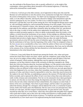 war, the multitude of the Roman forces who so greatly suffered in it, or the might of the
commanders, whose great labors about Jerusalem will be deemed inglorious, if what they
achieved be reckoned but a small matter.

4. However, I will not go to the other extreme, out of opposition to those men who extol the
Romans nor will I determine to raise the actions of my countrymen too high; but I will prosecute
the actions of both parties with accuracy. Yet shall I suit my language to the passions I am
under, as to the affairs I describe, and must be allowed to indulge some lamentations upon the
miseries undergone by my own country. For that it was a seditious temper of our own that
destroyed it, and that they were the tyrants among the Jews who brought the Roman power upon
us, who unwillingly attacked us, and occasioned the burning of our holy temple, Titus Caesar,
who destroyed it, is himself a witness, who, daring the entire war, pitied the people who were
kept under by the seditious, and did often voluntarily delay the taking of the city, and allowed
time to the siege, in order to let the authors have opportunity for repentance. But if any one
makes an unjust accusation against us, when we speak so passionately about the tyrants, or the
robbers, or sorely bewail the misfortunes of our country, let him indulge my affections herein,
though it be contrary to the rules for writing history; because it had so come to pass, that our city
Jerusalem had arrived at a higher degree of felicity than any other city under the Roman
government, and yet at last fell into the sorest of calamities again. Accordingly, it appears to me
that the misfortunes of all men, from the beginning of the world, if they be compared to these of
the Jews (3) are not so considerable as they were; while the authors of them were not foreigners
neither. This makes it impossible for me to contain my lamentations. But if any one be inflexible
in his censures of me, let him attribute the facts themselves to the historical part, and the
lamentations to the writer himself only.

5. However, I may justly blame the learned men among the Greeks, who, when such great
actions have been done in their own times, which, upon the comparison, quite eclipse the old
wars, do yet sit as judges of those affairs, and pass bitter censures upon the labors of the best
writers of antiquity; which moderns, although they may be superior to the old writers in
eloquence, yet are they inferior to them in the execution of what they intended to do. While
these also write new histories about the Assyrians and Medes, as if the ancient writers had not
described their affairs as they ought to have done; although these be as far inferior to them in
abilities as they are different in their notions from them. For of old every one took upon them to
write what happened in his own time; where their immediate concern in the actions made their
promises of value; and where it must be reproachful to write lies, when they must be known by
the readers to be such. But then, an undertaking to preserve the memory Of what hath not been
before recorded, and to represent the affairs of one's own time to those that come afterwards, is
really worthy of praise and commendation. Now he is to be esteemed to have taken good pains
in earnest, not who does no more than change the disposition and order of other men's works,
but he who not only relates what had not been related before, but composes an entire body of
history of his own: accordingly, I have been at great charges, and have taken very great pains
[about this history], though I be a foreigner; and do dedicate this work, as a memorial of great
actions, both to the Greeks and to the Barbarians. But for some of our own principal men, their
mouths are wide open, and their tongues loosed presently, for gain and law-suits, but quite
muzzled up when they are to write history, where they must speak truth and gather facts together
with a great deal of pains; and so they leave the writing such histories to weaker people, and to
such as are not acquainted with the actions of princes. Yet shall the real truth of historical facts
be preferred by us, how much soever it be neglected among the Greek historians.
 