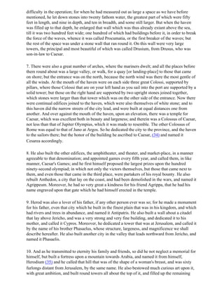 difficulty in the operation; for when he had measured out as large a space as we have before
mentioned, he let down stones into twenty fathom water, the greatest part of which were fifty
feet in length, and nine in depth, and ten in breadth, and some still larger. But when the haven
was filled up to that depth, he enlarged that wall which was thus already extant above the sea,
till it was two hundred feet wide; one hundred of which had buildings before it, in order to break
the force of the waves, whence it was called Procumatia, or the first breaker of the waves; but
the rest of the space was under a stone wall that ran round it. On this wall were very large
towers, the principal and most beautiful of which was called Drusium, from Drusus, who was
son-in-law to Caesar.

7. There were also a great number of arches, where the mariners dwelt; and all the places before
them round about was a large valley, or walk, for a quay [or landing-place] to those that came
on shore; but the entrance was on the north, because the north wind was there the most gentle of
all the winds. At the mouth of the haven were on each side three great Colossi, supported by
pillars, where those Colossi that are on your left hand as you sail into the port are supported by a
solid tower; but those on the right hand are supported by two upright stones joined together,
which stones were larger than that tower which was on the other side of the entrance. Now there
were continual edifices joined to the haven, which were also themselves of white stone; and to
this haven did the narrow streets of the city lead, and were built at equal distances one from
another. And over against the mouth of the haven, upon an elevation, there was a temple for
Caesar, which was excellent both in beauty and largeness; and therein was a Colossus of Caesar,
not less than that of Jupiter Olympius, which it was made to resemble. The other Colossus of
Rome was equal to that of Juno at Argos. So he dedicated the city to the province, and the haven
to the sailors there; but the honor of the building he ascribed to Caesar, (34) and named it
Cesarea accordingly.

8. He also built the other edifices, the amphitheater, and theater, and market-place, in a manner
agreeable to that denomination; and appointed games every fifth year, and called them, in like
manner, Caesar's Games; and he first himself proposed the largest prizes upon the hundred
ninety-second olympiad; in which not only the victors themselves, but those that came next to
them, and even those that came in the third place, were partakers of his royal bounty. He also
rebuilt Anthedon, a city that lay on the coast, and had been demolished in the wars, and named it
Agrippeum. Moreover, he had so very great a kindness for his friend Agrippa, that he had his
name engraved upon that gate which he had himself erected in the temple.

9. Herod was also a lover of his father, if any other person ever was so; for he made a monument
for his father, even that city which he built in the finest plain that was in his kingdom, and which
had rivers and trees in abundance, and named it Antipatris. He also built a wall about a citadel
that lay above Jericho, and was a very strong and very fine building, and dedicated it to his
mother, and called it Cypros. Moreover, he dedicated a tower that was at Jerusalem, and called it
by the name of his brother Phasaelus, whose structure, largeness, and magnificence we shall
describe hereafter. He also built another city in the valley that leads northward from Jericho, and
named it Phasaelis.

10. And as he transmitted to eternity his family and friends, so did he not neglect a memorial for
himself, but built a fortress upon a mountain towards Arabia, and named it from himself,
Herodium (35) and he called that hill that was of the shape of a woman's breast, and was sixty
furlongs distant from Jerusalem, by the same name. He also bestowed much curious art upon it,
with great ambition, and built round towers all about the top of it, and filled up the remaining
 