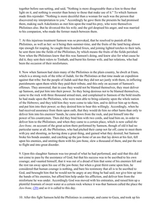 together before sun-setting, and said, "Nothing is more disagreeable than a lion to those that
light on it, and nothing is sweeter than honey to those that make use of it." To which Samson
made this rejoinder: "Nothing is more deceitful than a woman for such was the person that
discovered my interpretation to you." Accordingly he gave them the presents he had promised
them, making such Askelonites as met him upon the road his prey, who were themselves
Philistines also. But he divorced this his wife; and the girl despised his anger, and was married
to his companion, who made the former match between them.

7. At this injurious treatment Samson was so provoked, that he resolved to punish all the
Philistines, as well as her: so it being then summer-time, and the fruits of the land being almost
ripe enough for reaping, he caught three hundred foxes, and joining lighted torches to their tails,
he sent them into the fields of the Philistines, by which means the fruits of the fields perished.
Now when the Philistines knew that this was Samson's doing, and knew also for what cause he
did it, they sent their rulers to Timhath, and burnt his former wife, and her relations, who had
been the occasion of their misfortunes.

8. Now when Samson had slain many of the Philistines in the plain country, he dwelt at Etam,
which is a strong rock of the tribe of Judah; for the Philistines at that time made an expedition
against that tribe: but the people of Judah said that they did not act justly with them, in inflicting
punishments upon them while they paid their tribute, and this only on account of Samson's
offenses. They answered, that in case they would not be blamed themselves, they must deliver
up Samson, and put him into their power. So they being desirous not to be blamed themselves,
came to the rock with three thousand armed men, and complained to Samson of the bold insults
he had made upon the Philistines, who were men able to bring calamity upon the whole nation
of the Hebrews; and they told him they were come to take him, and to deliver him up to them,
and put him into their power; so they desired him to bear this willingly. Accordingly, when he
had received assurance from them upon oath, that they would do him no other harm than only to
deliver him into his enemies' hands, he came down from the rock, and put himself into the
power of his countrymen. Then did they bind him with two cords, and lead him on, in order to
deliver him to the Philistines; and when they came to a certain place, which is now called the
Jaw-bone, on account of the great action there performed by Samson, though of old it had no
particular name at all, the Philistines, who had pitched their camp not far off, came to meet them
with joy and shouting, as having done a great thing, and gained what they desired; but Samson
broke his bonds asunder, and catching up the jaw-bone of an ass that lay down at his feet, fell
upon his enemies, and smiting them with his jaw-bone, slew a thousand of them, and put the rest
to flight and into great disorder.

9. Upon this slaughter Samson was too proud of what he had performed, and said that this did
not come to pass by the assistance of God, but that his success was to be ascribed to his own
courage; and vaunted himself, that it was out of a dread of him that some of his enemies fell and
the rest ran away upon his use of the jaw-bone; but when a great thirst came upon him, he
considered that human courage is nothing, and bare his testimony that all is to be ascribed to
God, and besought him that he would not be angry at any thing he had said, nor give him up into
the hands of his enemies, but afford him help under his affliction, and deliver him from the
misfortune he was under. Accordingly God was moved with his entreaties, and raised him up a
plentiful fountain of sweet water at a certain rock whence it was that Samson called the place the
Jaw-bone, (20) and so it is called to this day.

10. After this fight Samson held the Philistines in contempt, and came to Gaza, and took up his
 