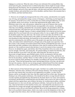 lodgings in a certain inn. When the rulers of Gaza were informed of his coming thither, they
seized upon the gates, and placed men in ambush about them, that he might not escape without
being perceived; but Samson, who was acquainted with their contrivances against him, arose
about midnight, and ran by force upon the gates, with their posts and beams, and the rest of their
wooden furniture, and carried them away on his shoulders, and bare them to the mountain that is
over Hebron, and there laid them down.

11. However, he at length (21) transgressed the laws of his country, and altered his own regular
way of living, and imitated the strange customs of foreigners, which thing was the beginning of
his miseries; for he fell in love with a woman that was a harlot among the Philistines: her name
was Delilah, and he lived with her. So those that administered the public affairs of the
Philistines came to her, and, with promises, induced her to get out of Samson what was the
cause of that his strength, by which he became unconquerable to his enemies. Accordingly,
when they were drinking, and had the like conversation together, she pretended to admire the
actions he had done, and contrived to get out of him by subtlety, by what means he so much
excelled others in strength. Samson, in order to delude Delilah, for he had not yet lost his senses,
replied, that if he were bound with seven such green withs of a vine as might still be wreathed,
he should be weaker than any other man. The woman said no more then, but told this to the
rulers of the Philistines, and hid certain of the soldiers in ambush within the house; and when he
was disordered in drink and asleep, she bound him as fast as possible with the withs; and then
upon her awakening him, she told him some of the people were upon him; but he broke the
withs, and endeavored to defend himself, as though some of the people were upon him. Now
this woman, in the constant conversation Samson had with her, pretended that she took it very ill
that he had such little confidence in her affections to him, that he would not tell her what she
desired, as if she would not conceal what she knew it was for his interest to have concealed.
However, he deluded her again, and told her, that if they bound him with seven cords, he should
lose his strength. And when, upon doing this, she gained nothing, he told her the third thee, that
his hair should be woven into a web; but when, upon doing this, the truth was not yet
discovered, at length Samson, upon Delilah's prayer, (for he was doomed to fall into some
affliction,) was desirous to please her, and told her that God took care of him, and that he was
born by his providence, and that "thence it is that I suffer my hair to grow, God having charged
me never to poll my head, and thence my strength is according to the increase and continuance
of my hair." When she had learned thus much, and had deprived him of his hair, she delivered
him up to his enemies, when he was not strong enough to defend himself from their attempts
upon him; so they put out his eyes, and bound him, and had him led about among them.

12. But in process of time Samson's hair grew again. And there was a public festival among the
Philistines, when the rulers, and those of the most eminent character, were feasting together;
(now the room wherein they were had its roof supported by two pillars ;) so they sent for
Samson, and he was brought to their feast, that they might insult him in their cups. Hereupon he,
thinking it one of the greatest misfortunes, if he should not be able to revenge himself when he
was thus insulted, persuaded the boy that led him by the hand, that he was weary and wanted to
rest himself, and desired he would bring him near the pillars; and as soon as he came to them, he
rushed with force against them, and overthrew the house, by overthrowing its pillars, with three
thousand men in it, who were all slain, and Samson with them. And such was the end of this
man, when he had ruled over the Israelites twenty years. And indeed this man deserves to be
admired for his courage and strength, and magnanimity at his death, and that his wrath against
his enemies went so far as to die himself with them. But as for his being ensnared by a woman,
that is to be ascribed to human nature, which is too weak to resist the temptations to that sin; but
we ought to bear him witness, that in all other respects he was one of extraordinary virtue. But
 