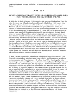 his kindred took away his body, and buried it in Sarasat his own country, with the rest of his
family.


                                       CHAPTER 9.

HOW UNDER ELI'S GOVERNMENT OF THE ISRAELITES BOOZ MARRIED RUTH,
       FROM WHOM CAME OBED THE GRANDFATHER OF DAVID.

1. NOW after the death of Samson, Eli the high priest was governor of the Israelites. Under him,
when the country was afflicted with a famine, Elimelech of Bethlehem, which is a city of the
tribe of Judah, being not able to support his family under so sore a distress, took with him
Naomi his wife, and the children that were born to him by her, Chillon and Mahlon, and
removed his habitation into the land of Moab; and upon the happy prosperity of his affairs there,
he took for his sons wives of the Moabites, Orpah for Chillon, and Ruth for Mahlon. But in the
compass of ten years, both Elimelech, and a little while after him, the sons, died; and Naomi
being very uneasy at these accidents, and not being able to bear her lonesome condition, now
those that were dearest to her were dead, on whose account it was that she had gone away from
her own country, she returned to it again, for she had been informed it was now in a flourishing
condition. However, her daughters-in-law were not able to think of parting with her; and when
they had a mind to go out of the country with her, she could not dissuade them from it; but when
they insisted upon it, she wished them a more happy wedlock than they had with her sons, and
that they might have prosperity in other respects also; and seeing her own affairs were so low,
she exhorted them to stay where they were, and not to think of leaving their own country, and
partaking with her of that uncertainty under which she must return. Accordingly Orpah staid
behind; but she took Ruth along with her, as not to be persuaded to stay behind her, but would
take her fortune with her, whatsoever it should prove.

2. When Ruth was come with her mother-in-law to Bethlehem, Booz, who was near of kin to
Elimelech, entertained her; and when Naomi was so called by her fellow citizens, according to
her true name, she said, "You might more truly call me Mara." Now Naomi signifies in the
Hebrew tongue happiness, and Mara, sorrow. It was now reaping thee; and Ruth, by the leave of
her mother-in-law, went out to glean, that they might get a stock of corn for their food. Now it
happened that she came into Booz's field; and after some thee Booz came thither, and when he
saw the damsel, he inquired of his servant that was set over the reapers concerning the girl. The
servant had a little before inquired about all her circumstances, and told them to his master, who
kindly embraced her, both on account of her affection to her mother-in-law, and her
remembrance of that son of hers to whom she had been married, and wished that she might
experience a prosperous condition; so he desired her not to glean, but to reap what she was able,
and gave her leave to carry it home. He also gave it in charge to that servant who was over the
reapers, not to hinder her when she took it away, and bade him give her her dinner, and make
her drink when he did the like to the reapers. Now what corn Ruth received of him she kept for
her mother-in-law, and came to her in the evening, and brought the ears of corn with her; and
Naomi had kept for her a part of such food as her neighbors had plentifully bestowed upon her.
Ruth also told her mother-in-law what Booz had said to her; and when the other had informed
her that he was near of kin to them, and perhaps was so pious a man as to make some provision
for them, she went out again on the days following, to gather the gleanings with Booz's
maidservants.
 
