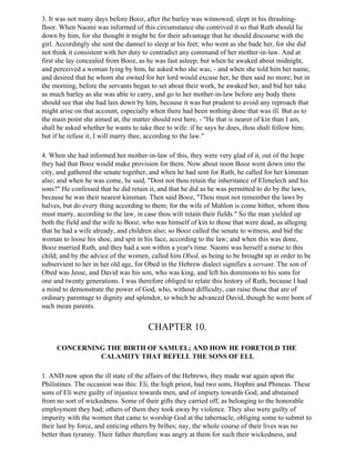3. It was not many days before Booz, after the barley was winnowed, slept in his thrashing-
floor. When Naomi was informed of this circumstance she contrived it so that Ruth should lie
down by him, for she thought it might be for their advantage that he should discourse with the
girl. Accordingly she sent the damsel to sleep at his feet; who went as she bade her, for she did
not think it consistent with her duty to contradict any command of her mother-in-law. And at
first she lay concealed from Booz, as he was fast asleep; but when he awaked about midnight,
and perceived a woman lying by him, he asked who she was; - and when she told him her name,
and desired that he whom she owned for her lord would excuse her, he then said no more; but in
the morning, before the servants began to set about their work, he awaked her, and bid her take
as much barley as she was able to carry, and go to her mother-in-law before any body there
should see that she had lain down by him, because it was but prudent to avoid any reproach that
might arise on that account, especially when there had been nothing done that was ill. But as to
the main point she aimed at, the matter should rest here, - "He that is nearer of kin than I am,
shall be asked whether he wants to take thee to wife: if he says he does, thou shalt follow him;
but if he refuse it, I will marry thee, according to the law."

4. When she had informed her mother-in-law of this, they were very glad of it, out of the hope
they had that Booz would make provision for them. Now about noon Booz went down into the
city, and gathered the senate together, and when he had sent for Ruth, he called for her kinsman
also; and when he was come, he said, "Dost not thou retain the inheritance of Elimelech and his
sons?" He confessed that he did retain it, and that he did as he was permitted to do by the laws,
because he was their nearest kinsman. Then said Booz, "Thou must not remember the laws by
halves, but do every thing according to them; for the wife of Mahlon is come hither, whom thou
must marry, according to the law, in case thou wilt retain their fields." So the man yielded up
both the field and the wife to Booz, who was himself of kin to those that were dead, as alleging
that he had a wife already, and children also; so Booz called the senate to witness, and bid the
woman to loose his shoe, and spit in his face, according to the law; and when this was done,
Booz married Ruth, and they had a son within a year's time. Naomi was herself a nurse to this
child; and by the advice of the women, called him Obed, as being to be brought up in order to be
subservient to her in her old age, for Obed in the Hebrew dialect signifies a servant. The son of
Obed was Jesse, and David was his son, who was king, and left his dominions to his sons for
one and twenty generations. I was therefore obliged to relate this history of Ruth, because I had
a mind to demonstrate the power of God, who, without difficulty, can raise those that are of
ordinary parentage to dignity and splendor, to which he advanced David, though he were born of
such mean parents.


                                      CHAPTER 10.

     CONCERNING THE BIRTH OF SAMUEL; AND HOW HE FORETOLD THE
              CALAMITY THAT BEFELL THE SONS OF ELI.

1. AND now upon the ill state of the affairs of the Hebrews, they made war again upon the
Philistines. The occasion was this: Eli, the high priest, had two sons, Hophni and Phineas. These
sons of Eli were guilty of injustice towards men, and of impiety towards God, and abstained
from no sort of wickedness. Some of their gifts they carried off, as belonging to the honorable
employment they had; others of them they took away by violence. They also were guilty of
impurity with the women that came to worship God at the tabernacle, obliging some to submit to
their lust by force, and enticing others by bribes; nay, the whole course of their lives was no
better than tyranny. Their father therefore was angry at them for such their wickedness, and
 