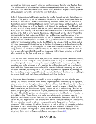 expected that God would suddenly inflict his punishments upon them for what they had done.
The multitude took it heinously also. And as soon as God had foretold what calamity would
befall Eli's sons, which he did both to Eli himself and to Samuel the prophet, who was yet but a
child, he openly showed his sorrow for his sons' destruction.

2. I will first despatch what I have to say about the prophet Samuel, and after that will proceed
to speak of the sons of Eli, and the miseries they brought on the whole people of the Hebrews.
Elcanah, a Levite, one of a middle condition among his fellow citizens, and one that dwelt at
Ramathaim, a city of the tribe of Ephraim, married two wives, Hannah and Peninnah. He had
children by the latter; but he loved the other best, although she was barren. Now Elcanah came
with his wives to the city Shiloh to sacrifice, for there it was that the tabernacle of God was
fixed, as we have formerly said. Now when, after he had sacrificed, he distributed at that festival
portions of the flesh to his wives and children, and when Hannah saw the other wife's children
sitting round about their mother, she fell into tears, and lamented herself on account of her
barrenness and lonesomeness; and suffering her grief to prevail over her husband's consolations
to her, she went to the tabernacle to beseech God to give her seed, and to make her a mother;
and to vow to consecrate the first son she should bear to the service of God, and this in such a
way, that his manner of living should not be like that of ordinary men. And as she continued at
her prayers a long time, Eli, the high priest, for he sat there before the tabernacle, bid her go
away, thinking she had been disordered with wine; but when she said she had drank water, but
was in sorrow for want of children, and was beseeching God for them, he bid her be of good
cheer, and told her that God would send her children.

3. So she came to her husband full of hope, and ate her meal with gladness. And when they had
returned to their own country she found herself with child, and they had a son born to them, to
whom they gave the name of Samuel, which may be styled one that was asked of God. They
therefore came to the tabernacle to offer sacrifice for the birth of the child, and brought their
tithes with them; but the woman remembered the vows she had made concerning her son, and
delivered him to Eli, dedicating him to God, that he might become a prophet. Accordingly his
hair was suffered to grow long, and his drink was water. So Samuel dwelt and was brought up in
the temple. But Elcanah had other sons by Hannah, and three daughters.

4. Now when Samuel was twelve years old, he began to prophesy: and once when he was
asleep, God called to him by his name; and he, supposing he had been called by the high priest,
came to him: but when the high priest said he did not call him, God did so thrice. Eli was then so
far illuminated, that he said to him, "Indeed, Samuel, I was silent now as well as before: it is
God that calls thee; do thou therefore signify it to him, and say, I am here ready." So when he
heard God speak again, he desired him to speak, and to deliver what oracles he pleased to him,
for he would not fail to perform any ministration whatsoever he should make use of him in; - to
which God replied, "Since thou art here ready, learn what miseries are coming upon the
Israelites, - such indeed as words cannot declare, nor faith believe; for the sons of Eli shall die
on one day, and the priesthood shall be transferred into the family of Eleazar; for Eli hath loved
his sons more than he hath loved my worship, and to such a degree as is not for their
advantage." Which message Eli obliged the prophet by oath to tell him, for otherwise he had no
inclination to afflict him by telling it. And now Eli had a far more sure expectation of the
perdition of his sons; but the glory of Samuel increased more and more, it being found by
experience that whatsoever he prophesied came to pass accordingly. (22)


                                       CHAPTER 11.
 