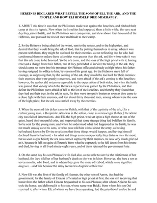 HEREIN IS DECLARED WHAT BEFELL THE SONS OF ELI, THE ARK, AND THE
            PEOPLE AND HOW ELI HIMSELF DIED MISERABLY.

1. ABOUT this time it was that the Philistines made war against the Israelites, and pitched their
camp at the city Aphek. Now when the Israelites had expected them a little while, the very next
day they joined battle, and the Philistines were conquerors, and slew above four thousand of the
Hebrews, and pursued the rest of their multitude to their camp.

2. So the Hebrews being afraid of the worst, sent to the senate, and to the high priest, and
desired that they would bring the ark of God, that by putting themselves in array, when it was
present with them, they might be too hard for their enemies, as not reflecting that he who had
condemned them to endure these calamities was greater than the ark, and for whose sake it was
that this ark came to be honored. So the ark came, and the sons of the high priest with it, having
received a charge from their father, that if they pretended to survive the taking of the ark, they
should come no more into his presence, for Phineas officiated already as high priest, his father
having resigned his office to him, by reason of his great age. So the Hebrews were full of
courage, as supposing that, by the coming of the ark, they should be too hard for their enemies:
their enemies also were greatly concerned, and were afraid of the ark's coming to the Israelites:
however, the upshot did not prove agreeable to the expectation of both sides, but when the battle
was joined, that victory which the Hebrews expected was gained by the Philistines, and that
defeat the Philistines were afraid of fell to the lot of the Israelites, and thereby they found that
they had put their trust in the ark in vain, for they were presently beaten as soon as they came to
a close fight with their enemies, and lost about thirty thousand men, among whom were the sons
of the high priest; but the ark was carried away by the enemies.

3. When the news of this defeat came to Shiloh, with that of the captivity of the ark, (for a
certain young man, a Benjamite, who was in the action, came as a messenger thither,) the whole
city was full of lamentations. And Eli, the high priest, who sat upon a high throne at one of the
gates, heard their mournful cries, and supposed that some strange thing had befallen his family.
So he sent for the young man; and when he understood what had happened in the battle, he was
not much uneasy as to his sons, or what was told him withal about the army, as having
beforehand known by Divine revelation that those things would happen, and having himself
declared them beforehand, - for what sad things come unexpectedly they distress men the most;
but as soon as [he heard] the ark was carried captive by their enemies, he was very much grieved
at it, because it fell out quite differently from what he expected; so he fell down from his throne
and died, having in all lived ninety-eight years, and of them retained the government forty.

4. On the same day his son Phineas's wife died also, as not able to survive the misfortune of her
husband; for they told her of her husband's death as she was in labor. However, she bare a son at
seven months, who lived, and to whom they gave the name of Icabod, which name signifies
disgrace, - and this because the army received a disgrace at this thee.

5. Now Eli was the first of the family of Ithamar, the other son of Aaron, that had the
government; for the family of Eleazar officiated as high priest at first, the son still receiving that
honor from the father which Eleazar bequeathed to his son Phineas; after whom Abiezer his son
took the honor, and delivered it to his son, whose name was Bukki, from whom his son Ozi
received it; after whom Eli, of whom we have been speaking, had the priesthood, and so he and
 