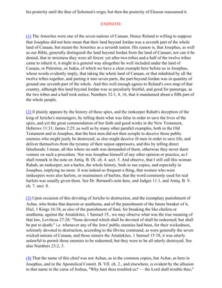 his posterity until the thee of Solomon's reign; but then the posterity of Eleazar reassumed it.

                                            ENDNOTE

(1) The Amorites were one of the seven nations of Canaan. Hence Reland is willing to suppose
that Josephus did not here mean that their land beyond Jordan was a seventh part of the whole
land of Canaan, but meant the Arnorites as a seventh nation. His reason is, that Josephus, as well
as our Bible, generally distinguish the land beyond Jordan from the land of Canaan; nor can it be
denied, that in strictness they were all fercot: yet after two tribes and a half of the twelve tribes
came to inherit it, it might in a general way altogether be well included under the land of
Canaan, or Palestine, or Judea, of which we have a clear example here before us in Josephus,
whose words evidently imply, that taking the whole land of Canaan, or that inhabited by all the
twelve tribes together, and parting it into seven parts, the part beyond Jordan was in quantity of
ground one seventh part of the whole. And this well enough agrees to Reland's own map of that
country, although this land beyond Jordan was so peculiarly fruitful, and good for pasturage, as
the two tribes and a half took notice, Numbers 32:1, 4, 16, that it maintained about a fifth part of
the whole people.

(2) It plainly appears by the history of these spies, and the innkeeper Rahab's deception of the
king of Jericho's messengers, by telling them what was false in order to save the lives of the
spies, and yet the great commendation of her faith and good works in the New Testament,
Hebrews 11:31; James 2:25, as well as by many other parallel examples, both in the Old
Testament and in Josephus, that the best men did not then scruple to deceive those public
enemies who might justly be destroyed; as also might deceive ill men in order to save life, and
deliver themselves from the tyranny of their unjust oppressors, and this by telling direct
falsehoods; I mean, all this where no oath was demanded of them, otherwise they never durst
venture on such a procedure. Nor was Josephus himself of any other opinion or practice, as I
shall remark in the note on Antiq. B. IX. ch. 4. sect. 3. And observe, that I still call this woman
Rahab, an innkeeper, not a harlot, the whole history, both in our copies, and especially in
Josephus, implying no more. It was indeed so frequent a thing, that women who were
innkeepers were also harlots, or maintainers of harlots, that the word commonly used for real
harlots was usually given them. See Dr. Bernard's note here, and Judges 11:1, and Antiq. B. V.
ch. 7. sect. 8.

(3) Upon occasion of this devoting of Jericho to destruction, and the exemplary punishment of
Achar, who broke that duerein or anathema, and of the punishment of the future breaker of it,
Hiel, 1 Kings 16:34, as also of the punishment of Saul, for breaking the like chefera or
anathema, against the Amalekites, 1 Samuel 15., we may observe what was the true meaning of
that law, Leviticus 27:28: "None devoted which shall be devoted of shall be redeemed; but shall
be put to death;" i.e. whenever any of the Jews' public enemies had been, for their wickedness,
solemnly devoted to destruction, according to the Divine command, as were generally the seven
wicked nations of Canaan, and those sinners the Amalekites, 1 Samuel 15:18, it was utterly
unlawful to permit those enemies to be redeemed; but they were to be all utterly destroyed. See
also Numbers 23:2, 3.

(4) That the name of this chief was not Achan, as in the common copies, but Achar, as here in
Josephus, and in the Apostolical Constit. B. VII. ch. 2., and elsewhere, is evident by the allusion
to that name in the curse of Joshua, "Why hast thou troubled us? — the Lord shall trouble thee;"
 