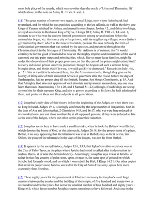 most holy place of the temple, which was no other than the oracle of Urim and Thummim. Of
which above, in the note on Antiq. B. III. ch. 8. sect. 9.

(11) This great number of seventy-two reguli, or small kings, over whom Adonibezek had
tyrannized, and for which he was punished according to the lex talionis, as well as the thirty-one
kings of Canaan subdued by Joshua, and named in one chapter, Joshua 12., and thirty-two kings,
or royal auxiliaries to Benhadad king of Syria, 1 Kings 20:1; Antiq. B. VIII. ch. 14. sect. 1,
intimate to us what was the ancient form of government among several nations before the
monarchies began, viz. that every city or large town, with its neighboring villages, was a distinct
government by itself; which is the more remarkable, because this was certainly the form of
ecclesiastical government that was settled by the apostles, and preserved throughout the
Christian church in the first ages of Christianity. Mr. Addison is of opinion, that "it would
certainly be for the good of mankind to have all the mighty empires and monarchies of the world
cantoned out into petty states and principalities, which, like so many large families, might lie
under the observation of their proper governors, so that the care of the prince might extend itself
to every individual person under his protection; though he despairs of such a scheme being
brought about, and thinks that if it were, it would quickly be destroyed." Remarks on Italy, 4to,
p. 151. Nor is it unfit to be observed here, that the Armenian records, though they give us the
history of thirty-nine of their ancientest heroes or governors after the Flood, before the days of
Sardanapalus, had no proper king till the fortieth, Parerus. See Moses Chorehensis, p. 55. And
that Almighty God does not approve of such absolute and tyrannical monarchies, any one may
learn that reads Deuteronomy 17:14-20, and 1 Samuel 8:1-22; although, if such kings are set up
as own him for their supreme King, and aim to govern according to his laws, he hath admitted of
them, and protected them and their subjects in all generations.

(12) Josephus's early date of this history before the beginning of the Judges, or when there was
no king in Israel, Judges 19;1, is strongly confirmed by the large number of Benjamites, both in
the days of Asa and Jehoshaphat, 2 Chronicles 14:8, and 16:17, who yet were here reduced to
six hundred men; nor can those numbers be at all supposed genuine, if they were reduced so late
as the end of the Judges, where our other copies place this reduction.

(13) Josephus seems here to have made a small mistake, when he took the Hebrew word Bethel,
which denotes the house of God, or the tabernacle, Judges 20:18, for the proper name of a place,
Bethel, it no way appearing that the tabernacle was ever at Bethel; only so far it is true, that
Shiloh, the place of the tabernacle in the days of the Judges, was not far from Bethel.

(14) It appears by the sacred history, Judges 1:16; 3:13, that Eglon's pavilion or palace was at
the City of Palm-Trees, as the place where Jericho had stood is called after its destruction by
Joshua, that is, at or near the demolished city. Accordingly, Josephus says it was at Jericho, or
rather in that fine country of palm-trees, upon, or near to, the same spot of ground on which
Jericho had formerly stood, and on which it was rebuilt by Hiel, 1 Kings 16:31. Our other copies
that avoid its proper name Jericho, and call it the City of Palm-Trees only, speak here more
accurately than Josephus.

(15) These eighty years for the government of Ehud are necessary to Josephus's usual large
numbers between the exodus and the building of the temple, of five hundred and ninety-two or
six hundred and twelve years, but not to the smallest number of four hundred and eighty years, 1
Kings 6:1; which lesser number Josephus seems sometimes to have followed. And since in the
 