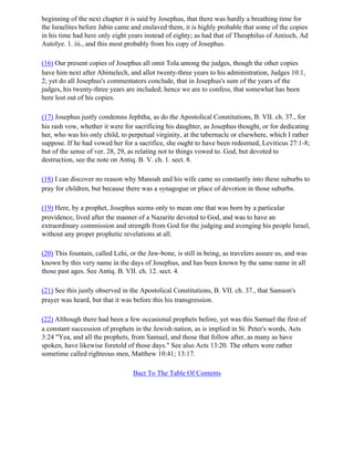beginning of the next chapter it is said by Josephus, that there was hardly a breathing time for
the Israelites before Jabin came and enslaved them, it is highly probable that some of the copies
in his time had here only eight years instead of eighty; as had that of Theophilus of Antioch, Ad
Autolye. 1. iii., and this most probably from his copy of Josephus.

(16) Our present copies of Josephus all omit Tola among the judges, though the other copies
have him next after Abimelech, and allot twenty-three years to his administration, Judges 10:1,
2; yet do all Josephus's commentators conclude, that in Josephus's sum of the years of the
judges, his twenty-three years are included; hence we are to confess, that somewhat has been
here lost out of his copies.

(17) Josephus justly condemns Jephtha, as do the Apostolical Constitutions, B. VII. ch. 37., for
his rash vow, whether it were for sacrificing his daughter, as Josephus thought, or for dedicating
her, who was his only child, to perpetual virginity, at the tabernacle or elsewhere, which I rather
suppose. If he had vowed her for a sacrifice, she ought to have been redeemed, Leviticus 27:1-8;
but of the sense of ver. 28, 29, as relating not to things vowed to. God, but devoted to
destruction, see the note on Antiq. B. V. ch. 1. sect. 8.

(18) I can discover no reason why Manoah and his wife came so constantly into these suburbs to
pray for children, but because there was a synagogue or place of devotion in those suburbs.

(19) Here, by a prophet, Josephus seems only to mean one that was born by a particular
providence, lived after the manner of a Nazarite devoted to God, and was to have an
extraordinary commission and strength from God for the judging and avenging his people Israel,
without any proper prophetic revelations at all.

(20) This fountain, called Lehi, or the Jaw-bone, is still in being, as travelers assure us, and was
known by this very name in the days of Josephus, and has been known by the same name in all
those past ages. See Antiq. B. VII. ch. 12. sect. 4.

(21) See this justly observed in the Apostolical Constitutions, B. VII. ch. 37., that Samson's
prayer was heard, but that it was before this his transgression.

(22) Although there had been a few occasional prophets before, yet was this Samuel the first of
a constant succession of prophets in the Jewish nation, as is implied in St. Peter's words, Acts
3:24 "Yea, and all the prophets, from Samuel, and those that follow after, as many as have
spoken, have likewise foretold of those days." See also Acts 13:20. The others were rather
sometime called righteous men, Matthew 10:41; 13:17.

                                  Bact To The Table Of Contents
 