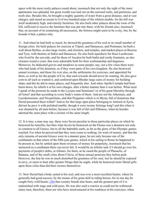 space with the most costly palaces round about, insomuch that not only the sight of the inner
apartments was splendid, but great wealth was laid out on the outward walls, and partitions, and
roofs also. Besides this, he brought a mighty quantity of water from a great distance, and at vast
charges, and raised an ascent to it of two hundred steps of the whitest marble, for the hill was
itself moderately high, and entirely factitious. He also built other palaces about the roots of the
hill, sufficient to receive the furniture that was put into them, with his friends also, insomuch
that, on account of its containing all necessaries, the fortress might seem to be a city, but, by the
bounds it had, a palace only.

11. And when he had built so much, he showed the greatness of his soul to no small number of
foreign cities. He built palaces for exercise at Tripoli, and Damascus, and Ptolemais; he built a
wall about Byblus, as also large rooms, and cloisters, and temples, and market-places at Berytus
and Tyre, with theatres at Sidon and Damascus. He also built aqueducts for those Laodiceans
who lived by the sea-side; and for those of Ascalon he built baths and costly fountains, as also
cloisters round a court, that were admirable both for their workmanship and largeness.
Moreover, he dedicated groves and meadows to some people; nay, not a few cities there were
who had lands of his donation, as if they were parts of his own kingdom. He also bestowed
annual revenues, and those for ever also, on the settlements for exercises, and appointed for
them, as well as for the people of Cos, that such rewards should never be wanting. He also gave
corn to all such as wanted it, and conferred upon Rhodes large sums of money for building
ships; and this he did in many places, and frequently also. And when Apollo's temple had been
burnt down, he rebuilt it at his own charges, after a better manner than it was before. What need
I speak of the presents he made to the Lycians and Samnians? or of his great liberality through
all Ionia? and that according to every body's wants of them. And are not the Athenians, and
Lacedemonians, and Nicopolitans, and that Pergamus which is in Mysia, full of donations that
Herod presented them withal? And as for that large open place belonging to Antioch in Syria,
did not he pave it with polished marble, though it were twenty furlongs long? and this when it
was shunned by all men before, because it was full of dirt and filthiness, when he besides
adorned the same place with a cloister of the same length.

12. It is true, a man may say, these were favors peculiar to those particular places on which he
bestowed his benefits; but then what favors he bestowed on the Eleans was a donation not only
in common to all Greece, but to all the habitable earth, as far as the glory of the Olympic games
reached. For when he perceived that they were come to nothing, for want of money, and that the
only remains of ancient Greece were in a manner gone, he not only became one of the
combatants in that return of the fifth-year games, which in his sailing to Rome he happened to
be present at, but he settled upon them revenues of money for perpetuity, insomuch that his
memorial as a combatant there can never fail. It would be an infinite task if I should go over his
payments of people's debts, or tributes, for them, as he eased the people of Phasaelis, of
Batanea, and of the small cities about Cilicia, of those annual pensions they before paid.
However, the fear he was in much disturbed the greatness of his soul, lest he should be exposed
to envy, or seem to hunt after greater filings than he ought, while he bestowed more liberal gifts
upon these cities than did their owners themselves.

13. Now Herod had a body suited to his soul, and was ever a most excellent hunter, where he
generally had good success, by the means of his great skill in riding horses; for in one day he
caught forty wild beasts: (36) that country breeds also bears, and the greatest part of it is
replenished with stags and wild asses. He was also such a warrior as could not be withstood:
many men, therefore, there are who have stood amazed at his readiness in his exercises, when
 