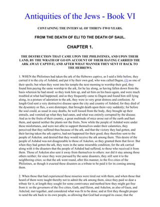 Antiquities of the Jews - Book VI
               CONTAINING THE INTERVAL OF THIRTY-TWO YEARS.

            FROM THE DEATH OF ELI TO THE DEATH OF SAUL.

                                      CHAPTER 1.

 THE DESTRUCTION THAT CAME UPON THE PHILISTINES, AND UPON THEIR
LAND, BY THE WRATH OF GO ON ACCOUNT OF THEIR HAVING CARRIED THE
 ARK AWAY CAPTIVE; AND AFTER WHAT MANNER THEY SENT IT BACK TO
                          THE HEBREWS.

1. WHEN the Philistines had taken the ark of the Hebrews captive, as I said a little before, they
carried it to the city of Ashdod, and put it by their own god, who was called Dagon, (1) as one of
their spoils; but when they went into his temple the next morning to worship their god, they
found him paying the same worship to the ark, for he lay along, as having fallen down from the
basis whereon he had stood: so they took him up, and set him on his basis again, and were much
troubled at what had happened; and as they frequently came to Dagon and found him still lying
along, in a posture of adoration to the ark, they were in very great distress and confusion. At
length God sent a very destructive disease upon the city and country of Ashdod, for they died of
the dysentery or flux, a sore distemper, that brought death upon them very suddenly; for before
the soul could, as usual in easy deaths, be well loosed from the body, they brought up their
entrails, and vomited up what they had eaten, and what was entirely corrupted by the disease.
And as to the fruits of their country, a great multitude of mice arose out of the earth and hurt
them, and spared neither the plants nor the fruits. Now while the people of Ashdod were under
these misfortunes, and were not able to support themselves under their calamities, they
perceived that they suffered thus because of the ark, and that the victory they had gotten, and
their having taken the ark captive, had not happened for their good; they therefore sent to the
people of Askelon, and desired that they would receive the ark among them. This desire of the
people of Ashdod was not disagreeable to those of Askelon, so they granted them that favor. But
when they had gotten the ark, they were in the same miserable condition; for the ark carried
along with it the disasters that the people of Ashdod had suffered, to those who received it from
them. Those of Askelon also sent it away from themselves to others: nor did it stay among those
others neither; for since they were pursued by the same disasters, they still sent it to the
neighboring cities; so that the ark went round, after this manner, to the five cities of the
Philistines, as though it exacted these disasters as a tribute to be paid it for its coming among
them.

2. When those that had experienced these miseries were tired out with them, and when those that
heard of them were taught thereby not to admit the ark among them, since they paid so dear a
tribute for it, at length they sought for some contrivance and method how they might get free
from it: so the governors of the five cities, Gath, and Ekron, and Askelon, as also of Gaza, and
Ashclod, met together, and considered what was fit to be done; and at first they thought proper
to send the ark back to its own people, as allowing that God had avenged its cause; that the
 
