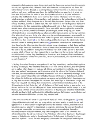 miseries they had undergone came along with it, and that these were sent on their cities upon its
account, and together with it. However, there were those that said they should not do so, nor
suffer themselves to be deluded, as ascribing the cause of their miseries to it, because it could
not have such power and force upon them; for, had God had such a regard to it, it would not
have been delivered into the hands of men. So they exhorted them to be quiet, and to take
patiently what had befallen them, and to suppose there was no other cause of it but nature,
which, at certain revolutions of time, produces such mutations in the bodies of men, in the earth,
in plants, and in all things that grow out of the earth. But the counsel that prevailed over those
already described, was that of certain men, who were believed to have distinguished themselves
in former times for their understanding and prudence, and who, in their present circumstances,
seemed above all the rest to speak properly. These men said it was not right either to send the
ark away, or to retain it, but to dedicate five golden images, one for every city, as a thank-
offering to God, on account of his having taken care of their preservation, and having kept them
alive when their lives were likely to be taken away by such distempers as they were not able to
bear up against. They also would have them make five golden mice like to those that devoured
and destroyed their country (2) to put them in a bag, and lay them upon the ark; to make them a
new cart also for it, and to yoke milch kine to it (3) but to shut up their calves, and keep them
from them, lest, by following after them, they should prove a hinderance to their dams, and that
the dams might return the faster out of a desire of those calves; then to drive these milch kine
that carried the ark, and leave it at a place where three ways met, and So leave it to the kine to
go along which of those ways they pleased; that in case they went the way to the Hebrews, and
ascended to their country, they should suppose that the ark was the cause of their misfortunes;
but if they turned into another road, they said, "We will pursue after it, and conclude that it has
no such force in it."

3. So they determined that these men spake well; and they immediately confirmed their opinion
by doing accordingly. And when they had done as has been already described, they brought the
cart to a place where three ways met, and left it there and went their ways; but the kine went the
right way, and as if some persons had driven them, while the rulers of the Philistines followed
after them, as desirous to know where they would stand still, and to whom they would go. Now
there was a certain village of the tribe of Judah, the name of which was Bethshemesh, and to
that village did the kine go; and though there was a great and good plain before them to proceed
in, they went no farther, but stopped the cart there. This was a sight to those of that village, and
they were very glad; for it being then summer-time, and all the inhabitants being then in the
fields gathering in their fruits, they left off the labors of their hands for joy, as soon as they saw
the ark, and ran to the cart, and taking the ark down, and the vessel that had the images in it, and
the mice, they set them upon a certain rock which was in the plain; and when they had offered a
splendid sacrifice to God, and feasted, they offered the cart and the kine as a burnt-offering: and
when the lords of the Philistines saw this, they returned back.

4. But now it was that the wrath of God overtook them, and struck seventy persons (4) of the
village of Bethshemesh dead, who, not being priests, and so not worthy to touch the ark, had
approached to it. Those of that village wept for these that had thus suffered, and made such a
lamentation as was naturally to be expected on so great a misfortune that was sent from God;
and every one mourned for his own relation. And since they acknowledged themselves
unworthy of the ark's abode with them, they sent to the public senate of the Israelites, and
informed them that the ark was restored by the Philistines; which when they knew, they brought
it away to Kirjathjearim, a city in the neighborhood of Bethshemesh. In this city lived one
Abinadab, by birth a Levite, and who was greatly commended for his righteous and religious
 