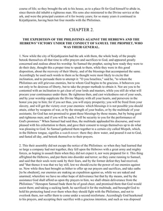 course of life; so they brought the ark to his house, as to a place fit for God himself to abide in,
since therein did inhabit a righteous man. His sons also ministered to the Divine service at the
ark, and were the principal curators of it for twenty years; for so many years it continued in
Kirjathjearim, having been but four months with the Philistines.


                                         CHAPTER 2.

 THE EXPEDITION OF THE PHILISTINES AGAINST THE HEBREWS AND THE
HEBREWS' VICTORY UNDER THE CONDUCT OF SAMUEL THE PROPHET, WHO
                       WAS THEIR GENERAL.

1. Now while the city of Kirjathjearim had the ark with them, the whole body of the people
betook themselves all that time to offer prayers and sacrifices to God, and appeared greatly
concerned and zealous about his worship. So Samuel the prophet, seeing how ready they were to
do their duty, thought this a proper time to speak to them, while they were in this good
disposition, about the recovery of their liberty, and of the blessings that accompanied the same.
Accordingly he used such words to them as he thought were most likely to excite that
inclination, and to persuade them to attempt it: "O you Israelites," said he, "to whom the
Philistines are still grievous enemies, but to whom God begins to be gracious, it behooves you
not only to be desirous of liberty, but to take the proper methods to obtain it. Nor are you to be
contented with an inclination to get clear of your lords and masters, while you still do what will
procure your continuance under them. Be righteous then, and cast wickedness out of your souls,
and by your worship supplicate the Divine Majesty with all your hearts, and persevere in the
honor you pay to him; for if you act thus, you will enjoy prosperity; you will be freed from your
slavery, and will get the victory over your enemies: which blessings it is not possible you should
attain, either by weapons of war, or by the strength of your bodies, or by the multitude of your
assistants; for God has not promised to grant these blessings by those means, but by being good
and righteous men; and if you will be such, I will be security to you for the performance of
God's promises." When Samuel had said thus, the multitude applauded his discourse, and were
pleased with his exhortation to them, and gave their consent to resign themselves up to do what
was pleasing to God. So Samuel gathered them together to a certain city called Mizpeh, which,
in the Hebrew tongue, signifies a watch-tower; there they drew water, and poured it out to God,
and fasted all day, and betook themselves to their prayers.

2. This their assembly did not escape the notice of the Philistines: so when they had learned that
so large a company had met together, they fell upon the Hebrews with a great army and mighty
forces, as hoping to assault them when they did not expect it, nor were prepared for it. This thing
affrighted the Hebrews, and put them into disorder and terror; so they came running to Samuel,
and said that their souls were sunk by their fears, and by the former defeat they had received,
and "that thence it was that we lay still, lest we should excite the power of our enemies against
us. Now while thou hast brought us hither to offer up our prayers and sacrifices, and take oaths
[to be obedient], our enemies are making an expedition against us, while we are naked and
unarmed; wherefore we have no other hope of deliverance but that by thy means, and by the
assistance God shall afford us upon thy prayers to him, we shall obtain deliverance from the
Philistines." Hereupon Samuel bade them be of good cheer, and promised them that God would
assist them; and taking a sucking lamb, he sacrificed it for the multitude, and besought God to
hold his protecting hand over them when they should fight with the Philistines, and not to
overlook them, nor suffer them to come under a second misfortune. Accordingly God hearkened
to his prayers, and accepting their sacrifice with a gracious intention, and such as was disposed
 