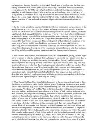 and sometimes showing themselves to be wicked, though born of good parents: for these men
turning aside from their father's good courses, and taking a course that was contrary to them,
perverted justice for the 'filthy lucre of gifts and bribes, and made their determinations not
according to truth, but according to bribery, and turned aside to luxury, and a costly way of
living; so that as, in the first place, they practiced what was contrary to the will of God, so did
they, in the second place, what was contrary to the will of the prophet their father, who had
taken a great deal of care, and made a very careful provision that the multitude should be
righteous.

3. But the people, upon these injuries offered to their former constitution and government by the
prophet's sons, were very uneasy at their actions, and came running to the prophet, who then
lived at the city Ramah, and informed him of the transgressions of his sons; and said, That as he
was himself old already, and too infirm by that age of his to oversee their affairs in the manner
he used to do, so they begged of him, and entreated him, to appoint some person to be king over
them, who might rule over the nation, and avenge them of the Philistines, who ought to be
punished for their former oppressions. These words greatly afflicted Samuel, on account of his
innate love of justice, and his hatred to kingly government, for he was very fond of an
aristocracy, as what made the men that used it of a divine and happy disposition; nor could he
either think of eating or sleeping, out of his concern and torment of mind at what they had said,
but all the night long did he continue awake and revolved these notions in his mind.

4. While he was thus disposed, God appeared to him, and comforted him, saying, That he ought
not to be uneasy at what the multitude desired, because it was not he, but Himself whom they so
insolently despised, and would not have to be alone their king; that they had been contriving
these things from the very day that they came out of Egypt; that however. in no long time they
would sorely repent of what they did, which repentance yet could not undo what was thus done
for futurity; that they would be sufficiently rebuked for their contempt, and the ungrateful
conduct they have used towards me, and towards thy prophetic office. "So I command thee to
ordain them such a one as I shall name beforehand to be their king, when thou hast first
described what mischiefs kingly government will bring upon them, and openly testified before
them into what a great change of affairs they are hasting."

5. When Samuel had heard this, he called the Jews early in the morning, and confessed to them
that he was to ordain them a king; but he said that he was first to describe to them what would
follow, what treatment they would receive from their kings, and with how many mischiefs they
must struggle. "For know ye," said he, "that, in the first place, they will take your sons away
from you, and they will command some of them to be drivers of their chariots, and some to be
their horsemen, and the guards of their body, and others of them to be runners before them, and
captains of thousands, and captains of hundreds; they will also make them their artificers,
makers of armor, and of chariots, and of instruments; they will make them their husbandmen
also, and the curators of their own fields, and the diggers of their own vineyards; nor will there
be any thing which they will not do at their commands, as if they were slaves bought with
money. They will also appoint your daughters to be confectioners, and cooks, and bakers; and
these will be obliged to do all sorts of work which women slaves, that are in fear of stripes and
torments, submit to. They will, besides this, take away your possessions, and bestow them upon
their eunuchs, and the guards of their bodies, and will give the herds of your cattle to their own
servants: and to say briefly all at once, you, and all that is yours, will be servants to your king,
and will become no way superior to his slaves; and when you suffer thus, you will thereby be
put in mind of what I now say. And when you repent of what you have done, you will beseech
 