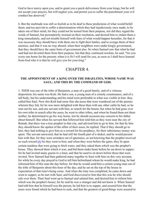 God to have mercy upon you, and to grant you a quick deliverance from your kings; but he will
not accept your prayers, but will neglect you, and permit you to suffer the punishment your evil
conduct has deserved."

6. But the multitude was still so foolish as to be deaf to these predictions of what would befall
them; and too peevish to suffer a determination which they had injudiciously once made, to be
taken out of their mind; for they could not be turned from their purpose, nor did they regard the
words of Samuel, but peremptorily insisted on their resolution, and desired him to ordain them a
king immediately, and not trouble himself with fears of what would happen hereafter, for that it
was necessary they should have with them one to fight their battles, and to avenge them of their
enemies, and that it was no way absurd, when their neighbors were under kingly government,
that they should have the same form of government also. So when Samuel saw that what he had
said had not diverted them from their purpose, but that they continued resolute, he said, "Go you
every one home for the present; when it is fit I will send for you, as soon as I shall have learned
from God who it is that he will give you for your king."


                                        CHAPTER 4.

 THE APPOINTMENT OF A KING OVER THE ISRAELITES, WHOSE NAME WAS
             SAUL; AND THIS BY THE COMMAND OF GOD.

1. THER was one of the tribe of Benjamin, a man of a good family, and of a virtuous
disposition; his name was Kish. He had a son, a young man of a comely countenance, and of a
tall body, but his understanding and his mind were preferable to what was visible in him: they
called him Saul. Now this Kish had some fine she-asses that were wandered out of the pasture
wherein they fed, for he was more delighted with these than with any other cattle he had; so he
sent out his son, and one servant with him, to search for the beasts; but when he had gone over
his own tribe in search after the asses, he went to other tribes, and when he found them not there
neither, he determined to go his way home, lest he should occasion any concern to his father
about himself. But when his servant that followed him told him as they were near the city of
Ramah, that there was a true prophet in that city, and advised him to go to him, for that by him
they should know the upshot of the affair of their asses, he replied, That if they should go to
him, they had nothing to give him as a reward for his prophecy, for their subsistence money was
spent. The servant answered, that he had still the fourth part of a shekel, and he would present
him with that; for they were mistaken out of ignorance, as not knowing that the prophet received
no such reward (6) So they went to him; and when they were before the gates, they lit upon
certain maidens that were going to fetch water, and they asked them which was the prophet's
house. They showed them which it was; and bid them make haste before he sat down to supper,
for he had invited many guests to a feast, and that he used to sit down before those that were
invited. Now Samuel had then gathered many together to feast with him on this very account;
for while he every day prayed to God to tell him beforehand whom he would make king, he had
informed him of this man the day before, for that he would send him a certain young man out of
the tribe of Benjamin about this hour of the day; and he sat on the top of the house in
expectation of that time's being come. And when the time was completed, he came down and
went to supper; so he met with Saul, and God discovered to him that this was he who should
rule over them. Then Saul went up to Samuel and saluted him, and desired him to inform him
which was the prophet's house; for he said he was a stranger and did not know it. When Samuel
had told him that he himself was the person, he led him in to supper, and assured him that the
asses were found which he had been to seek, and that the greatest of good things were assured to
 