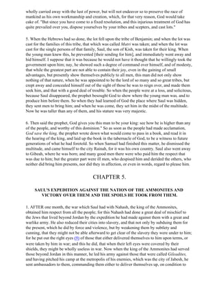 wholly carried away with the lust of power, but will not endeavor so to preserve the race of
mankind as his own workmanship and creation, which, for that very reason, God would take
cake of. "But since you have come to a fixed resolution, and this injurious treatment of God has
quite prevailed over you, dispose yourselves by your tribes and scepters, and cast lots."

5. When the Hebrews had so done, the lot fell upon the tribe of Benjamin; and when the lot was
cast for the families of this tribe, that which was called Matri was taken; and when the lot was
cast for the single persons of that family, Saul, the son of Kish, was taken for their king. When
the young man knew this, he prevented [their sending for him], and immediately went away and
hid himself. I suppose that it was because he would not have it thought that he willingly took the
government upon him; nay, he showed such a degree of command over himself, and of modesty,
that while the greatest part are not able to contain their joy, even in the gaining of small
advantages, but presently show themselves publicly to all men, this man did not only show
nothing of that nature, when he was appointed to be the lord of so many and so great tribes, but
crept away and concealed himself out of the sight of those he was to reign over, and made them
seek him, and that with a good deal of trouble. So when the people were at a loss, and solicitous,
because Saul disappeared, the prophet besought God to show where the young man was, and to
produce him before them. So when they had learned of God the place where Saul was hidden,
they sent men to bring him; and when he was come, they set him in the midst of the multitude.
Now he was taller than any of them, and his stature was very majestic.

6. Then said the prophet, God gives you this man to be your king: see how he is higher than any
of the people, and worthy of this dominion." So as soon as the people had made acclamation,
God save the king, the prophet wrote down what would come to pass in a book, and read it in
the hearing of the king, and laid up the book in the tabernacle of God, to be a witness to future
generations of what he had foretold. So when Samuel had finished this matter, he dismissed the
multitude, and came himself to the city Rainah, for it was his own country. Saul also went away
to Gibeah, where he was born; and many good men there were who paid him the respect that
was due to him; but the greater part were ill men, who despised him and derided the others, who
neither did bring him presents, nor did they in affection, or even in words, regard to please him.


                                       CHAPTER 5.

     SAUL'S EXPEDITION AGAINST THE NATION OF THE AMMONITES AND
       VICTORY OVER THEM AND THE SPOILS HE TOOK FROM THEM.

1. AFTER one month, the war which Saul had with Nahash, the king of the Ammonites,
obtained him respect from all the people; for this Nahash had done a great deal of mischief to
the Jews that lived beyond Jordan by the expedition he had made against them with a great and
warlike army. He also reduced their cities into slavery, and that not only by subduing them for
the present, which he did by force and violence, but by weakening them by subtlety and
cunning, that they might not be able afterward to get clear of the slavery they were under to him;
for he put out the right eyes (9) of those that either delivered themselves to him upon terms, or
were taken by him in war; and this he did, that when their left eyes were covered by their
shields, they might be wholly useless in war. Now when the king of the Ammonites had served
those beyond Jordan in this manner, he led his army against those that were called Gileadites,
and having pitched his camp at the metropolis of his enemies, which was the city of Jabesh, he
sent ambassadors to them, commanding them either to deliver themselves up, on condition to
 