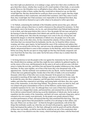 have their right eyes plucked out, or to undergo a siege, and to have their cities overthrown. He
gave them their choice, whether they would cut off a small member of their body, or universally
perish. However, the Gileadites were so affrighted at these offers, that they had not courage to
say any thing to either of them, neither that they would deliver themselves up, nor that they
would fight him. But they desired that he would give them seven days' respite, that they might
send ambassadors to their countrymen, and entreat their assistance; and if they came to assist
them, they would fight; but if that assistance were impossible to be obtained from them, they
said they would deliver themselves up to suffer whatever he pleased to inflict upon them.

2. So Nabash, contemning the multitude of the Gileadites and the answer they gave, allowed
them a respite, and gave them leave to send to whomsoever they pleased for assistance. So they
immediately sent to the Israelites, city by city, and informed them what Nabash had threatened
to do to them, and what great distress they were in. Now the people fell into tears and grief at
the hearing of what the ambassadors from Jabesh said; and the terror they were in permitted
them to do nothing more. But when the messengers were come to the city of king Saul, and
declared the dangers in which the inhabitants of Jabesh were, the people were in the same
affliction as those in the other cities, for they lamented the calamity of those related to them.
And when Saul was returned from his husbandry into the city, he found his fellow citizens
weeping; and when, upon inquiry, he had learned the cause of the confusion and sadness they
were in, he was seized with a divine fury, and sent away the ambassadors from the inhabitants of
Jabesh, and promised them to come to their assistance on the third day, and to beat their enemies
before sun-rising, that the sun upon its rising might see that they had already conquered, and
were freed from the fears they were under: but he bid some of them stay to conduct them the
right way to Jabesh.

3. So being desirous to turn the people to this war against the Ammonites by fear of the losses
they should otherwise undergo, and that they might the more suddenly be gathered together, he
cut the sinews of his oxen, and threatened to do the same to all such as did not come with their
armor to Jordan the next day, and follow him and Samuel the prophet whithersoever they should
lead them. So they came together, out of fear of the losses they were threatened with, at the
appointed time. And the multitude were numbered at the city Bezek. And he found the number
of those that were gathered together, besides that of the tribe of Judah, to be seven hundred
thousand, while those of that tribe were seventy thousand. So he passed over Jordan, and
proceeded in marching all that night, thirty furlongs, and came to Jabesh before sun-rising. So
he divided the army into three companies; and fell upon their enemies on every side on the
sudden, and when they expected no such thing; and joining battle with them, they slew a great
many of the Ammonites, as also their king Nabash. This glorious action was done by Saul, and
was related with great commendation of him to all the Hebrews; and he thence gained a
wonderful reputation for his valor: for although there were some of them that contemned him
before, they now changed their minds, and honored him, and esteemed him as the best of men:
for he did not content himself with having saved the inhabitants of Jabesh only, but he made an
expedition into the country of the Ammonites, and laid it all waste, and took a large prey, and so
returned to his own country most gloriously. So the people were greatly pleased at these
excellent performances of Saul, and rejoiced that they had constituted him their king. They also
made a clamor against those that pretended he would be of no advantage to their affairs; and
they said, Where now are these men? - let them be brought to punishment, with all the like
things that multitudes usually say when they are elevated with prosperity, against those that
lately had despised the authors of it. But Saul, although he took the good-will and the affection
of these men very kindly, yet did he swear that he would not see any of his countrymen slain
that day, since it was absurd to mix this victory, which God had given them, with the blood and
 