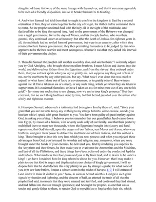 slaughter of those that were of the same lineage with themselves; and that it was more agreeable
to be men of a friendly disposition, and so to betake themselves to feasting.

4. And when Samuel had told them that he ought to confirm the kingdom to Saul by a second
ordination of him, they all came together to the city of Gilgal, for thither did he command them
to come. So the prophet anointed Saul with the holy oil in the sight of the multitude, and
declared him to be king the second time. And so the government of the Hebrews was changed
into a regal government; for in the days of Moses, and his disciple Joshua, who was their
general, they continued under an aristocracy; but after the death of Joshua, for eighteen years in
all, the multitude had no settled form of government, but were in an anarchy; after which they
returned to their former government, they then permitting themselves to be judged by him who
appeared to be the best warrior and most courageous, whence it was that they called this interval
of their government the Judges.

5. Then did Samuel the prophet call another assembly also, and said to them," I solemnly adjure
you by God Almighty, who brought those excellent brethren, I mean Moses and Aaron, into the
world, and delivered our fathers from the Egyptians, and from the slavery. they endured under
them, that you will not speak what you say to gratify me, nor suppress any thing out of fear of
me, nor be overborne by any other passion, but say, What have I ever done that was cruel or
unjust? or what have I done out of lucre or covetousness, or to gratify others? Bear witness
against me, if I have taken an ox or a sheep, or any such thing, which yet when they are taken to
support men, it is esteemed blameless; or have I taken an ass for mine own use of any one to his
grief? - lay some one such crime to my charge, now we are in your king's presence." But they
cried out, that no such thing had been done by him, but that he had presided over the nation after
a holy and righteous manner.

6. Hereupon Samuel, when such a testimony had been given him by them all, said, "Since you
grant that you are not able to lay any ill thing to my charge hitherto, come on now, and do you
hearken while I speak with great freedom to you. You have been guilty of great impiety against
God, in asking you a king. It behoves you to remember that our grandfather Jacob came down
into Egypt, by reason of a famine, with seventy souls only of our family, and that their posterity
multiplied there to many ten thousands, whom the Egyptians brought into slavery and hard
oppression; that God himself, upon the prayers of our fathers, sent Moses and Aaron, who were
brethren, and gave them power to deliver the multitude out of their distress, and this without a
king. These brought us into this very land which you now possess: and when you enjoyed these
advantages from God, you betrayed his worship and religion; nay, moreover, when you were
brought under the hands of your enemies, he delivered you, first by rendering you superior to
the Assyrians and their forces, he then made you to overcome the Ammonites and the Moabites,
and last of all the Philistines; and these things have been achieved under the conduct of Jephtha
and Gideon. What madness therefore possessed you to fly from God, and to desire to be under a
king? - yet have I ordained him for king whom he chose for you. However, that I may make it
plain to you that God is angry and displeased at your choice of kingly government, I will so
dispose him that he shall declare this very plainly to you by strange signals; for what none of
you ever saw here before, I mean a winter storm in the midst of harvest, (10) I will entreat of
God, and will make it visible to you." Now, as soon as he had said this, God gave such great
signals by thunder and lightning, and the descent of hail, as attested the truth of all that the
prophet had said, insomuch that they were amazed and terrified, and confessed they had sinned,
and had fallen into that sin through ignorance; and besought the prophet, as one that was a
tender and gentle father to them, to render God so merciful as to forgive this their sin, which
 
