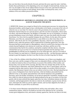 they saw him throw the javelin directly forward, and shoot the arrow upon the mark. And then,
besides these performances of his depending on his own strength of mind and body, fortune was
also very favorable to him; for he seldom failed of success in his wars; and when he failed, he
was not himself the occasion of such failings, but he either vas betrayed by some, or the
rashness of his own soldiers procured his defeat.


                                       CHAPTER 22.

   THE MURDER OF ARISTOBULUS AND HYRCANUS, THE HIGH PRIESTS, AS
                  ALSO OF MARIAMNE THE QUEEN.

1. HOWEVER, fortune was avenged on Herod in his external great successes, by raising him up
domestical troubles; and he began to have wild disorders in his family, on account of his wife, of
whom he was so very fond. For when he came to the government, he sent away her whom he
had before married when he was a private person, and who was born at Jerusalem, whose name
was Doris, and married Mariamne, the daughter of Alexander, the son of Aristobulus; on whose
account disturbances arose in his family, and that in part very soon, but chiefly after his return
from Rome. For, first of all, he expelled Antipater the son of Doris, for the sake of his sons by
Mariamne, out of the city, and permitted him to come thither at no other times than at the
festivals. After this he slew his wife's grandfather, Hyrcanus, when he was returned out of
Parthin to him, under this pretense, that he suspected him of plotting against him. Now this
Hyrcanus had been carried captive to Barzapharnes, when he overran Syria; but those of his own
country beyond Euphrates were desirous he would stay with them, and this out of the
commiseration they had for his condition; and had he complied with their desires, when they
exhorted him not to go over the river to lierod, he had not perished: but the marriage of his
granddaughter [to Herod] was his temptation; for as he relied upon him, and was over-fond of
his own country, he came back to it. Herod's provocation was this, - not that Hyrcanus made any
attempt to gain the kingdom, but that it was fitter for him to be their king than for Herod.

2. Now of the five children which Herod had by Mariamne, two of them were daughters, and
three were sons; and the youngest of these sons was educated at Rome, and there died; but the
two eldest he treated as those of royal blood, on account of the nobility of their mother, and
because they were not born till he was king. But then what was stronger than all this was the
love that he bare to Mariamne, and which inflamed him every day to a great degree, and so far
conspired with the other motives, that he felt no other troubles, on account of her he loved so
entirely. But Mariamne's hatred to him was not inferior to his love to her. She had indeed but too
just a cause of indignation from what he had done, while her boldness proceeded from his
affection to her; so she openly reproached him with what he had done to her grandfather
Hyrcanus, and to her brother Aristobulus; for he had not spared this Aristobulus, though he were
but a child; for when he had given him the high priesthood at the age of seventeen, he slew him
quickly after he had conferred that dignity upon him; but when Aristobulus had put on the holy
vestments, and had approached to the altar at a festival, the multitude, in great crowds, fell into
tears; whereupon the child was sent by night to Jericho, and was there dipped by the Galls, at
Herod's command, in a pool till he was drowned.

3. For these reasons Mariamne reproached Herod, and his sister and mother, after a most
contumelious manner, while he was dumb on account of his affection for her; yet had the
women great indignation at her, and raised a calumny against her, that she was false to his bed;
 