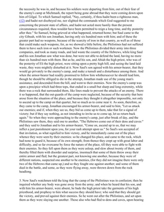 the necessity he was in, and because his soldiers were departing from him, out of their fear of
the enemy's camp at Michmash, the report being gone abroad that they were coming down upon
him of Gilgal. To which Samuel replied, "Nay, certainly, if thou hadst been a righteous man,
(12) and hadst not disobeyed me, nor slighted the commands which God suggested to me
concerning the present state of affairs, and hadst not acted more hastily than the present
circumstances required, thou wouldst have been permitted to reign a long time, and thy posterity
after thee." So Samuel, being grieved at what happened, returned home; but Saul came to the
city Gibeah, with his son Jonathan, having only six hundred men with him; and of these the
greater part had no weapons, because of the scarcity of iron in that country, as well as of those
that could make such weapons; for, as we showed a little before, the Philistines had not suffered
them to have such iron or such workmen. Now the Philistines divided their army into three
companies, and took as many roads, and laid waste the country of the Hebrews, while king Saul
and his son Jonathan saw what was done, but were not able to defend the land, having no more
than six hundred men with them. But as he, and his son, and Abiah the high priest, who was of
the posterity of Eli the high priest, were sitting upon a pretty high hill, and seeing the land laid
waste, they were mightily disturbed at it. Now Saul's son agreed with his armor-bearer, that they
would go privately to the enemy's camp, and make a tumult and a disturbance among them. And
when the armor-bearer had readily promised to follow him whithersoever he should lead him,
though he should be obliged to die in the attempt, Jonathan made use of the young man's
assistance, and descended from the hill, and went to their enemies. Now the enemy's camp was
upon a precipice which had three tops, that ended in a small but sharp and long extremity, while
there was a rock that surrounded them, like lines made to prevent the attacks of an enemy. There
it so happened, that the out-guards of the camp were neglected, because of the security that here
arose from the situation of the place, and because they thought it altogether impossible, not only
to ascend up to the camp on that quarter, but so much as to come near it. As soon, therefore, as
they came to the camp, Jonathan encouraged his armor-bearer, and said to him, "Let us attack
our enemies; and if, when they see us, they bid us come up to them, take that for a signal of
victory; but if they say nothing, as not intending to invite us to come up, let us return back
again." So when they were approaching to the enemy's camp, just after break of day, and the
Philistines saw them, they said one to another, "The Hebrews come out of their dens and caves:"
and they said to Jonathan and to his armor-bearer, "Come on, ascend up to us, that we may
inflict a just punishment upon you, for your rash attempt upon us." So Saul's son accepted of
that invitation, as what signified to him victory, and he immediately came out of the place
whence they were seen by their enemies: so he changed his place, and came to the rock, which
had none to guard it, because of its own strength; from thence they crept up with great labor and
difficulty, and so far overcame by force the nature of the place, till they were able to fight with
their enemies. So they fell upon them as they were asleep, and slew about twenty of them, and
thereby filled them with disorder and surprise, insomuch that some of them threw away their
entire armor and fled; but the greatest part, not knowing one another, because they were of
different nations, suspected one another to be enemies, (for they did not imagine there were only
two of the Hebrews that came up,) and so they fought one against another; and some of them
died in the battle, and some, as they were flying away, were thrown down from the rock
headlong.

3. Now Saul's watchmen told the king that the camp of the Philistines was in confusion; then he
inquired whether any body was gone away from the army; and when he heard that his son, and
with him his armor-bearer, were absent, he bade the high priest take the garments of his high
priesthood, and prophesy to him what success they should have; who said that they should get
the victory, and prevail against their enemies. So he went out after the Philistines, and set upon
them as they were slaying one another. Those also who had fled to dens and caves, upon hearing
 