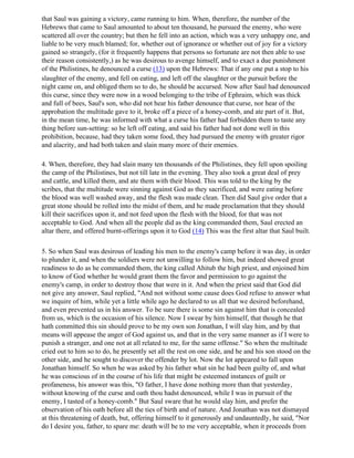that Saul was gaining a victory, came running to him. When, therefore, the number of the
Hebrews that came to Saul amounted to about ten thousand, he pursued the enemy, who were
scattered all over the country; but then he fell into an action, which was a very unhappy one, and
liable to be very much blamed; for, whether out of ignorance or whether out of joy for a victory
gained so strangely, (for it frequently happens that persons so fortunate are not then able to use
their reason consistently,) as he was desirous to avenge himself, and to exact a due punishment
of the Philistines, he denounced a curse (13) upon the Hebrews: That if any one put a stop to his
slaughter of the enemy, and fell on eating, and left off the slaughter or the pursuit before the
night came on, and obliged them so to do, he should be accursed. Now after Saul had denounced
this curse, since they were now in a wood belonging to the tribe of Ephraim, which was thick
and full of bees, Saul's son, who did not hear his father denounce that curse, nor hear of the
approbation the multitude gave to it, broke off a piece of a honey-comb, and ate part of it. But,
in the mean time, he was informed with what a curse his father had forbidden them to taste any
thing before sun-setting: so he left off eating, and said his father had not done well in this
prohibition, because, had they taken some food, they had pursued the enemy with greater rigor
and alacrity, and had both taken and slain many more of their enemies.

4. When, therefore, they had slain many ten thousands of the Philistines, they fell upon spoiling
the camp of the Philistines, but not till late in the evening. They also took a great deal of prey
and cattle, and killed them, and ate them with their blood. This was told to the king by the
scribes, that the multitude were sinning against God as they sacrificed, and were eating before
the blood was well washed away, and the flesh was made clean. Then did Saul give order that a
great stone should be rolled into the midst of them, and he made proclamation that they should
kill their sacrifices upon it, and not feed upon the flesh with the blood, for that was not
acceptable to God. And when all the people did as the king commanded them, Saul erected an
altar there, and offered burnt-offerings upon it to God (14) This was the first altar that Saul built.

5. So when Saul was desirous of leading his men to the enemy's camp before it was day, in order
to plunder it, and when the soldiers were not unwilling to follow him, but indeed showed great
readiness to do as he commanded them, the king called Ahitub the high priest, and enjoined him
to know of God whether he would grant them the favor and permission to go against the
enemy's camp, in order to destroy those that were in it. And when the priest said that God did
not give any answer, Saul replied, "And not without some cause does God refuse to answer what
we inquire of him, while yet a little while ago he declared to us all that we desired beforehand,
and even prevented us in his answer. To be sure there is some sin against him that is concealed
from us, which is the occasion of his silence. Now I swear by him himself, that though he that
hath committed this sin should prove to be my own son Jonathan, I will slay him, and by that
means will appease the anger of God against us, and that in the very same manner as if I were to
punish a stranger, and one not at all related to me, for the same offense." So when the multitude
cried out to him so to do, he presently set all the rest on one side, and he and his son stood on the
other side, and he sought to discover the offender by lot. Now the lot appeared to fall upon
Jonathan himself. So when he was asked by his father what sin he had been guilty of, and what
he was conscious of in the course of his life that might be esteemed instances of guilt or
profaneness, his answer was this, "O father, I have done nothing more than that yesterday,
without knowing of the curse and oath thou hadst denounced, while I was in pursuit of the
enemy, I tasted of a honey-comb." But Saul sware that he would slay him, and prefer the
observation of his oath before all the ties of birth and of nature. And Jonathan was not dismayed
at this threatening of death, but, offering himself to it generously and undauntedly, he said, "Nor
do I desire you, father, to spare me: death will be to me very acceptable, when it proceeds from
 