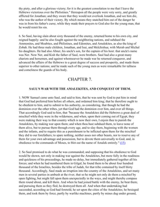 thy piety, and after a glorious victory; for it is the greatest consolation to me that I leave the
Hebrews victorious over the Philistines." Hereupon all the people were very sorry, and greatly
afflicted for Jonathan; and they sware that they would not overlook Jonathan, and see him die,
who was the author of their victory. By which means they snatched him out of the danger he
was in from his father's curse, while they made their prayers to God also for the young man, that
he would remit his sin.

6. So Saul, having slain about sixty thousand of the enemy, returned home to his own city, and
reigned happily: and he also fought against the neighboring nations, and subdued the
Ammonites, and Moabites, and Philistines, and Edomites, and Amalekites, as also the king of
Zobah. He had three male children, Jonathan, and Isui, and Melchishua; with Merab and Michal
his daughters. He had also Abner, his uncle's son, for the captain of his host: that uncle's name
was Ner. Now Ner, and Kish the father of Saul, were brothers. Saul had also a great many
chariots and horsemen, and against whomsoever he made war he returned conqueror, and
advanced the affairs of the Hebrews to a great degree of success and prosperity, and made them
superior to other nations; and he made such of the young men as were remarkable for tallness
and comeliness the guards of his body.


                                        CHAPTER 7.

        SAUL'S WAR WITH THE AMALEKITES, AND CONQUEST OF THEM.

1. NOW Samuel came unto Saul, and said to him, that he was sent by God to put him in mind
that God had preferred him before all others, and ordained him king; that he therefore ought to
be obedient to him, and to submit to his authority, as considering, that though he had the
dominion over the other tribes, yet that God had the dominion over him, and over all things.
That accordingly God said to him, that "because the Amalekites did the Hebrews a great deal of
mischief while they were in the wilderness, and when, upon their coming out of Egypt, they
were making their way to that country which is now their own, I enjoin thee to punish the
Amalekites, by making war upon them; and when thou hast subdued them, to leave none of
them alive, but to pursue them through every age, and to slay them, beginning with the women
and the infants, and to require this as a punishment to be inflicted upon them for the mischief
they did to our forefathers; to spare nothing, neither asses nor other beasts, nor to reserve any of
them for your own advantage and possession, but to devote them universally to God, and, in
obedience to the commands of Moses, to blot out the name of Amalek entirely." (15)

2. So Saul promised to do what he was commanded; and supposing that his obedience to God
would be shown, not only in making war against the Amalekites, but more fully in the readiness
and quickness of his proceedings, he made no delay, but immediately gathered together all his
forces; and when he had numbered them in Gilgal, he found them to be about four hundred
thousand of the Israelites, besides the tribe of Judah, for that tribe contained by itself thirty
thousand. Accordingly, Saul made an irruption into the country of the Amalekites, and set many
men in several parties in ambush at the river, that so he might not only do them a mischief by
open fighting, but might fall upon them unexpectedly in the ways, and might thereby compass
them round about, and kill them. And when he had joined battle with the enemy, he beat them;
and pursuing them as they fled, he destroyed them all. And when that undertaking had
succeeded, according as God had foretold, he set upon the cities of the Amalekites; he besieged
them, and took them by force, partly by warlike machines, partly by mines dug under ground,
 