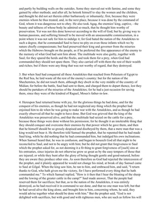 and partly by building walls on the outsides. Some they starved out with famine, and some they
gained by other methods; and after all, he betook himself to slay the women and the children,
and thought he did not act therein either barbarously or inhumanly; first, because they were
enemies whom he thus treated, and, in the next place, because it was done by the command of
God, whom it was dangerous not to obey. He also took Agag, the enemies' king, captive, - the
beauty and tallness of whose body he admired so much, that he thought him worthy of
preservation. Yet was not this done however according to the will of God, but by giving way to
human passions, and suffering himself to be moved with an unseasonable commiseration, in a
point where it was not safe for him to indulge it; for God hated the nation of the Amalekites to
such a degree, that he commanded Saul to have no pity on even those infants which we by
nature chiefly compassionate; but Saul preserved their king and governor from the miseries
which the Hebrews brought on the people, as if he preferred the fine appearance of the enemy to
the memory of what God had sent him about. The multitude were also guilty, together with
Saul; for they spared the herds and the flocks, and took them for a prey, when God had
commanded they should not spare them. They also carried off with them the rest of their wealth
and riches; but if there were any thing that was not worthy of regard, that they destroyed.

3. But when Saul had conquered all these Amalekites that reached from Pelusium of Egypt to
the Red Sea, he laid waste all the rest of the enemy's country: but for the nation of the
Shechemites, he did not touch them, although they dwelt in the very middle of the country of
Midian; for before the battle, Saul had sent to them, and charged them to depart thence, lest they
should be partakers of the miseries of the Amalekites; for he had a just occasion for saving
them, since they were of the kindred of Raguel, Moses's father-in-law.

4. Hereupon Saul returned home with joy, for the glorious things he had done, and for the
conquest of his enemies, as though he had not neglected any thing which the prophet had
enjoined him to do when he was going to make war with the Amalekites, and as though he had
exactly observed all that he ought to have done. But God was grieved that the king of the
Amalekites was preserved alive, and that the multitude had seized on the cattle for a prey,
because these things were done without his permission; for he thought it an intolerable thing that
they should conquer and overcome their enemies by that power which he gave them, and then
that he himself should be so grossly despised and disobeyed by them, that a mere man that was a
king would not bear it. He therefore told Samuel the prophet, that he repented that he had made
Saul king, while he did nothing that he had commanded him, but indulged his own inclinations.
When Samuel heard that, he was in confusion, and began to beseech God all that night to be
reconciled to Saul, and not to be angry with him; but he did not grant that forgiveness to Saul
which the prophet asked for, as not deeming it a fit thing to grant forgiveness of [such] sins at
his entreaties, since injuries do not otherwise grow so great as by the easy tempers of those that
are injured; or while they hunt after the glory of being thought gentle and good-natured, before
they are aware they produce other sins. As soon therefore as God had rejected the intercession of
the prophet, and it plainly appeared he would not change his mind, at break of day Samuel came
to Saul at Gilgal. When the king saw him, he ran to him, and embraced him, and said, "I return
thanks to God, who hath given me the victory, for I have performed every thing that he hath
commanded me." To which Samuel replied, "How is it then that I hear the bleating of the sheep
and the lowing of the greater cattle in the camp?" Saul made answer, That the people had
reserved them for sacrifices; but that, as to the nation of the Amalekites, it was entirely
destroyed, as he had received it in command to see done, and that no one man was left; but that
he had saved alive the king alone, and brought him to him, concerning whom, he said, they
would advise together what should be done with him." But the prophet said, "God is not
delighted with sacrifices, but with good and with righteous men, who are such as follow his will
 