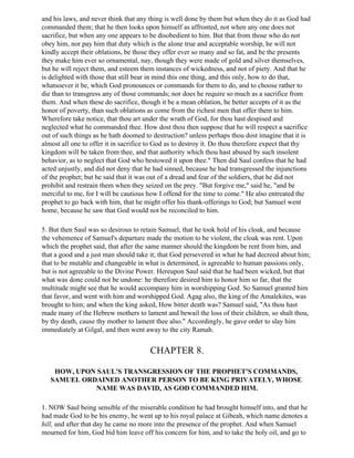and his laws, and never think that any thing is well done by them but when they do it as God had
commanded them; that he then looks upon himself as affronted, not when any one does not
sacrifice, but when any one appears to be disobedient to him. But that from those who do not
obey him, nor pay him that duty which is the alone true and acceptable worship, he will not
kindly accept their oblations, be those they offer ever so many and so fat, and be the presents
they make him ever so ornamental, nay, though they were made of gold and silver themselves,
but he will reject them, and esteem them instances of wickedness, and not of piety. And that he
is delighted with those that still bear in mind this one thing, and this only, how to do that,
whatsoever it be, which God pronounces or commands for them to do, and to choose rather to
die than to transgress any of those commands; nor does he require so much as a sacrifice from
them. And when these do sacrifice, though it be a mean oblation, he better accepts of it as the
honor of poverty, than such oblations as come from the richest men that offer them to him.
Wherefore take notice, that thou art under the wrath of God, for thou hast despised and
neglected what he commanded thee. How dost thou then suppose that he will respect a sacrifice
out of such things as he hath doomed to destruction? unless perhaps thou dost imagine that it is
almost all one to offer it in sacrifice to God as to destroy it. Do thou therefore expect that thy
kingdom will be taken from thee, and that authority which thou hast abused by such insolent
behavior, as to neglect that God who bestowed it upon thee." Then did Saul confess that he had
acted unjustly, and did not deny that he had sinned, because he had transgressed the injunctions
of the prophet; but he said that it was out of a dread and fear of the soldiers, that he did not
prohibit and restrain them when they seized on the prey. "But forgive me," said he, "and be
merciful to me, for I will be cautious how I offend for the time to come." He also entreated the
prophet to go back with him, that he might offer his thank-offerings to God; but Samuel went
home, because he saw that God would not be reconciled to him.

5. But then Saul was so desirous to retain Samuel, that he took hold of his cloak, and because
the vehemence of Samuel's departure made the motion to be violent, the cloak was rent. Upon
which the prophet said, that after the same manner should the kingdom be rent from him, and
that a good and a just man should take it; that God persevered in what he had decreed about him;
that to be mutable and changeable in what is determined, is agreeable to human passions only,
but is not agreeable to the Divine Power. Hereupon Saul said that he had been wicked, but that
what was done could not be undone: he therefore desired him to honor him so far, that the
multitude might see that he would accompany him in worshipping God. So Samuel granted him
that favor, and went with him and worshipped God. Agag also, the king of the Amalekites, was
brought to him; and when the king asked, How bitter death was? Samuel said, "As thou hast
made many of the Hebrew mothers to lament and bewail the loss of their children, so shalt thou,
by thy death, cause thy mother to lament thee also." Accordingly, he gave order to slay him
immediately at Gilgal, and then went away to the city Ramah.


                                       CHAPTER 8.

    HOW, UPON SAUL'S TRANSGRESSION OF THE PROPHET'S COMMANDS,
   SAMUEL ORDAINED ANOTHER PERSON TO BE KING PRIVATELY, WHOSE
             NAME WAS DAVID, AS GOD COMMANDED HIM.

1. NOW Saul being sensible of the miserable condition he had brought himself into, and that he
had made God to be his enemy, he went up to his royal palace at Gibeah, which name denotes a
hill, and after that day he came no more into the presence of the prophet. And when Samuel
mourned for him, God bid him leave off his concern for him, and to take the holy oil, and go to
 