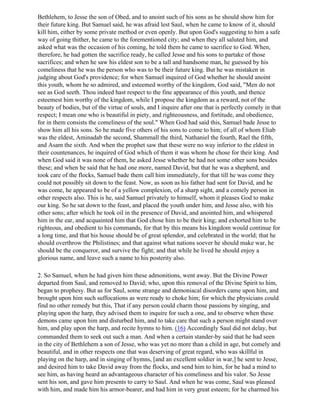 Bethlehem, to Jesse the son of Obed, and to anoint such of his sons as he should show him for
their future king. But Samuel said, he was afraid lest Saul, when he came to know of it, should
kill him, either by some private method or even openly. But upon God's suggesting to him a safe
way of going thither, he came to the forementioned city; and when they all saluted him, and
asked what was the occasion of his coming, he told them he came to sacrifice to God. When,
therefore, he had gotten the sacrifice ready, he called Jesse and his sons to partake of those
sacrifices; and when he saw his eldest son to be a tall and handsome man, he guessed by his
comeliness that he was the person who was to be their future king. But he was mistaken in
judging about God's providence; for when Samuel inquired of God whether he should anoint
this youth, whom he so admired, and esteemed worthy of the kingdom, God said, "Men do not
see as God seeth. Thou indeed hast respect to the fine appearance of this youth, and thence
esteemest him worthy of the kingdom, while I propose the kingdom as a reward, not of the
beauty of bodies, but of the virtue of souls, and I inquire after one that is perfectly comely in that
respect; I mean one who is beautiful in piety, and righteousness, and fortitude, and obedience,
for in them consists the comeliness of the soul." When God had said this, Samuel bade Jesse to
show him all his sons. So he made five others of his sons to come to him; of all of whom Eliab
was the eldest, Aminadab the second, Shammall the third, Nathaniel the fourth, Rael the fifth,
and Asam the sixth. And when the prophet saw that these were no way inferior to the eldest in
their countenances, he inquired of God which of them it was whom he chose for their king. And
when God said it was none of them, he asked Jesse whether he had not some other sons besides
these; and when he said that he had one more, named David, but that he was a shepherd, and
took care of the flocks, Samuel bade them call him immediately, for that till he was come they
could not possibly sit down to the feast. Now, as soon as his father had sent for David, and he
was come, he appeared to be of a yellow complexion, of a sharp sight, and a comely person in
other respects also. This is he, said Samuel privately to himself, whom it pleases God to make
our king. So he sat down to the feast, and placed the youth under him, and Jesse also, with his
other sons; after which he took oil in the presence of David, and anointed him, and whispered
him in the ear, and acquainted him that God chose him to be their king; and exhorted him to be
righteous, and obedient to his commands, for that by this means his kingdom would continue for
a long time, and that his house should be of great splendor, and celebrated in the world; that he
should overthrow the Philistines; and that against what nations soever he should make war, he
should be the conqueror, and survive the fight; and that while he lived he should enjoy a
glorious name, and leave such a name to his posterity also.

2. So Samuel, when he had given him these admonitions, went away. But the Divine Power
departed from Saul, and removed to David; who, upon this removal of the Divine Spirit to him,
began to prophesy. But as for Saul, some strange and demoniacal disorders came upon him, and
brought upon him such suffocations as were ready to choke him; for which the physicians could
find no other remedy but this, That if any person could charm those passions by singing, and
playing upon the harp, they advised them to inquire for such a one, and to observe when these
demons came upon him and disturbed him, and to take care that such a person might stand over
him, and play upon the harp, and recite hymns to him. (16) Accordingly Saul did not delay, but
commanded them to seek out such a man. And when a certain stander-by said that he had seen
in the city of Bethlehem a son of Jesse, who was yet no more than a child in age, but comely and
beautiful, and in other respects one that was deserving of great regard, who was skillful in
playing on the harp, and in singing of hymns, [and an excellent soldier in war,] he sent to Jesse,
and desired him to take David away from the flocks, and send him to him, for he had a mind to
see him, as having heard an advantageous character of his comeliness and his valor. So Jesse
sent his son, and gave him presents to carry to Saul. And when he was come, Saul was pleased
with him, and made him his armor-bearer, and had him in very great esteem; for he charmed his
 