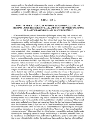 passion, and was the only physician against the trouble he had from the demons, whensoever it
was that it came upon him, and this by reciting of hymns, and playing upon the harp, and
bringing Saul to his right mind again. However, he sent to Jesse, the father of the child, and
desired him to permit David to stay with him, for that he was delighted with his sight and
company; which stay, that he might not contradict Saul, he granted.


                                        CHAPTER 9.

    HOW THE PHILISTINES MADE ANOTHER EXPEDITION AGAINST THE
 HEBREWS UNDER THE REIGN OF SAUL; AND HOW THEY WERE OVERCOME
          BY DAVID'S SLAYING GOLIATH IN SINGLE COMBAT.

1. NOW the Philistines gathered themselves together again no very long time afterward; and
having gotten together a great army, they made war against the Israelites; and having seized a
place between Shochoh and Azekah, they there pitched their camp. Saul also drew out his army
to oppose them; and by pitching his own camp on a certain hill, he forced the Philistines to leave
their former camp, and to encamp themselves upon such another hill, over-against that on which
Saul's army lay, so that a valley, which was between the two hills on which they lay, divided
their camps asunder. Now there came down a man out of the camp of the Philistines, whose
name was Goliath, of the city of Gath, a man of vast bulk, for he was of four cubits and a span in
tallness, and had about him weapons suitable to the largeness of his body, for he had a
breastplate on that weighed five thousand shekels: he had also a helmet and greaves of brass, as
large as you would naturally suppose might cover the limbs of so vast a body. His spear was
also such as was not carried like a light thing in his right hand, but he carried it as lying on his
shoulders. He had also a lance of six hundred shekels; and many followed him to carry his
armor. Wherefore this Goliath stood between the two armies, as they were in battle array, and
sent out aloud voice, and said to Saul and the Hebrews, "I will free you from fighting and from
dangers; for what necessity is there that your army should fall and be afflicted? Give me a man
of you that will fight with me, and he that conquers shall have the reward of the conqueror and
determine the war; for these shall serve those others to whom the conqueror shall belong; and
certainly it is much better, and more prudent, to gain what you desire by the hazard of one man
than of all." When he had said this, he retired to his own camp; but the next day he came again,
and used the same words, and did not leave off for forty days together, to challenge the enemy
in the same words, till Saul and his army were therewith terrified, while they put themselves in
array as if they would fight, but did not come to a close battle.

2. Now while this war between the Hebrews and the Philistines was going on, Saul sent away
David to his father Jesse, and contented himself with those three sons of his whom he had sent
to his assistance, and to be partners in the dangers of the war: and at first David returned to feed
his sheep and his flocks; but after no long time he came to the camp of the Hebrews, as sent by
his father, to carry provisions to his brethren, and to know what they were doing. While Goliath
came again, and challenged them, and reproached them, that they had no man of valor among
them that durst come down to fight him; and as David was talking with his brethren about the
business for which his father had sent him, he heard the Philistine reproaching and abusing the
army, and had indignation at it, and said to his brethren, "I am ready to fight a single combat
with this adversary." Whereupon Eliab, his eldest brother, reproved him, and said that he spoke
too rashly and improperly for one of his age, and bid him go to his flocks, and to his father. So
he was abashed at his brother's words, and went away, but still he spake to some of the soldiers
that he was willing to fight with him that challenged them. And when they had informed Saul
 